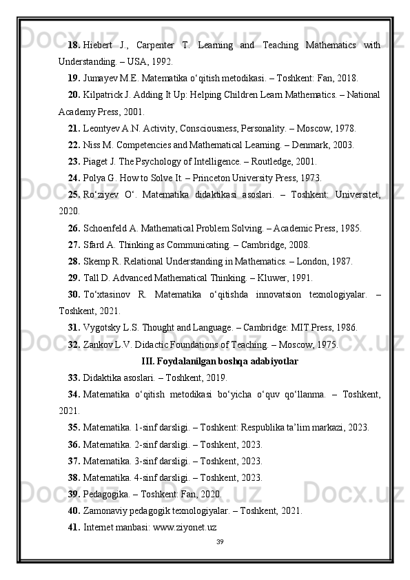 18. Hiebert   J.,   Carpenter   T.   Learning   and   Teaching   Mathematics   with
Understanding. – USA, 1992. 
19. Jumayev M.E. Matematika o‘qitish metodikasi. – Toshkent: Fan, 2018. 
20. Kilpatrick J. Adding It Up: Helping Children Learn Mathematics. – National
Academy Press, 2001. 
21. Leontyev A.N. Activity, Consciousness, Personality. – Moscow, 1978. 
22. Niss M. Competencies and Mathematical Learning. – Denmark, 2003. 
23. Piaget J. The Psychology of Intelligence. – Routledge, 2001. 
24. Polya G. How to Solve It. – Princeton University Press, 1973. 
25. Ro‘ziyev   O‘.   Matematika   didaktikasi   asoslari.   –   Toshkent:   Universitet,
2020. 
26. Schoenfeld A. Mathematical Problem Solving. – Academic Press, 1985. 
27. Sfard A. Thinking as Communicating. – Cambridge, 2008. 
28. Skemp R. Relational Understanding in Mathematics. – London, 1987. 
29. Tall D. Advanced Mathematical Thinking. – Kluwer, 1991. 
30. To‘xtasinov   R.   Matematika   o‘qitishda   innovatsion   texnologiyalar.   –
Toshkent, 2021. 
31. Vygotsky L.S. Thought and Language. – Cambridge: MIT Press, 1986. 
32. Zankov L.V. Didactic Foundations of Teaching. – Moscow, 1975. 
III. Foydalanilgan boshqa adabiyotlar 
33. Didaktika asoslari. – Toshkent, 2019. 
34. Matematika   o‘qitish   metodikasi   bo‘yicha   o‘quv   qo‘llanma.   –   Toshkent,
2021. 
35. Matematika. 1-sinf darsligi. – Toshkent: Respublika ta’lim markazi, 2023. 
36. Matematika. 2-sinf darsligi. – Toshkent, 2023. 
37. Matematika. 3-sinf darsligi. – Toshkent, 2023. 
38. Matematika. 4-sinf darsligi. – Toshkent, 2023. 
39. Pedagogika. – Toshkent: Fan, 2020. 
40. Zamonaviy pedagogik texnologiyalar. – Toshkent, 2021. 
41. Internet manbasi: www.ziyonet.uz 
39 