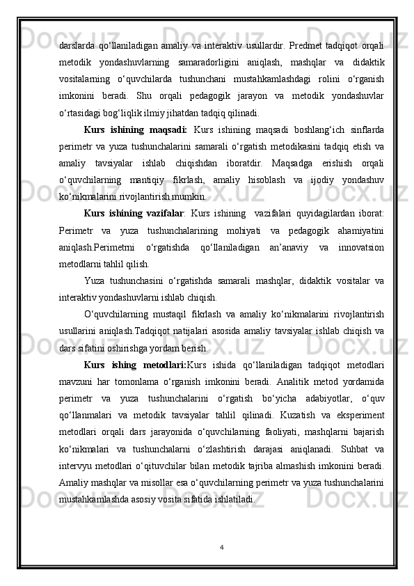 darslarda   qo‘llaniladigan   amaliy   va   interaktiv   usullardir.   Predmet   tadqiqot   orqali
metodik   yondashuvlarning   samaradorligini   aniqlash,   mashqlar   va   didaktik
vositalarning   o‘quvchilarda   tushunchani   mustahkamlashdagi   rolini   o‘rganish
imkonini   beradi.   Shu   orqali   pedagogik   jarayon   va   metodik   yondashuvlar
o‘rtasidagi bog‘liqlik ilmiy jihatdan tadqiq qilinadi.
Kurs   ishining   maqsadi:   Kurs   ishining   maqsadi   boshlang‘ich   sinflarda
perimetr   va   yuza   tushunchalarini   samarali   o‘rgatish   metodikasini   tadqiq   etish   va
amaliy   tavsiyalar   ishlab   chiqishdan   iboratdir.   Maqsadga   erishish   orqali
o‘quvchilarning   mantiqiy   fikrlash,   amaliy   hisoblash   va   ijodiy   yondashuv
ko‘nikmalarini rivojlantirish mumkin.
Kurs   ishining   vazifalar :   Kurs   ishining     vazifalari   quyidagilardan   iborat:
Perimetr   va   yuza   tushunchalarining   mohiyati   va   pedagogik   ahamiyatini
aniqlash.Perimetrni   o‘rgatishda   qo‘llaniladigan   an’anaviy   va   innovatsion
metodlarni tahlil qilish.
Yuza   tushunchasini   o‘rgatishda   samarali   mashqlar,   didaktik   vositalar   va
interaktiv yondashuvlarni ishlab chiqish.
O‘quvchilarning   mustaqil   fikrlash   va   amaliy   ko‘nikmalarini   rivojlantirish
usullarini   aniqlash.Tadqiqot   natijalari   asosida   amaliy   tavsiyalar   ishlab   chiqish   va
dars sifatini oshirishga yordam berish.
Kurs   ishing   metodlari: Kurs   ishida   qo‘llaniladigan   tadqiqot   metodlari
mavzuni   har   tomonlama   o‘rganish   imkonini   beradi.   Analitik   metod   yordamida
perimetr   va   yuza   tushunchalarini   o‘rgatish   bo‘yicha   adabiyotlar,   o‘quv
qo‘llanmalari   va   metodik   tavsiyalar   tahlil   qilinadi.   Kuzatish   va   eksperiment
metodlari   orqali   dars   jarayonida   o‘quvchilarning   faoliyati,   mashqlarni   bajarish
ko‘nikmalari   va   tushunchalarni   o‘zlashtirish   darajasi   aniqlanadi.   Suhbat   va
intervyu   metodlari   o‘qituvchilar   bilan   metodik   tajriba   almashish   imkonini   beradi.
Amaliy mashqlar va misollar esa o‘quvchilarning perimetr va yuza tushunchalarini
mustahkamlashda asosiy vosita sifatida ishlatiladi.
4 