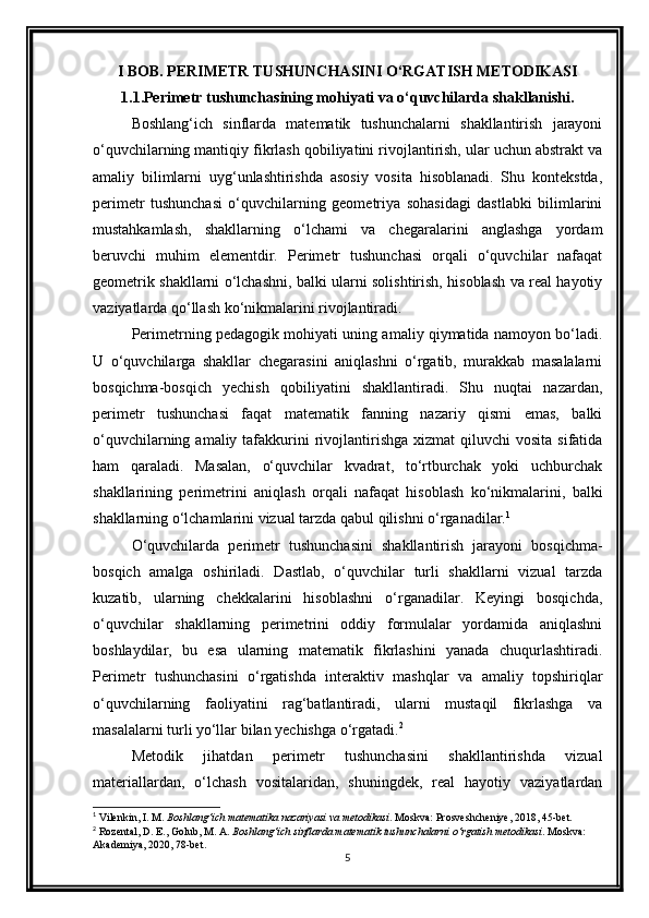 I BOB. PERIMETR TUSHUNCHASINI O‘RGATISH METODIKASI
1.1.Perimetr tushunchasining mohiyati va o‘quvchilarda shakllanishi.
Boshlang‘ich   sinflarda   matematik   tushunchalarni   shakllantirish   jarayoni
o‘quvchilarning mantiqiy fikrlash qobiliyatini rivojlantirish, ular uchun abstrakt va
amaliy   bilimlarni   uyg‘unlashtirishda   asosiy   vosita   hisoblanadi.   Shu   kontekstda,
perimetr   tushunchasi   o‘quvchilarning   geometriya   sohasidagi   dastlabki   bilimlarini
mustahkamlash,   shakllarning   o‘lchami   va   chegaralarini   anglashga   yordam
beruvchi   muhim   elementdir.   Perimetr   tushunchasi   orqali   o‘quvchilar   nafaqat
geometrik shakllarni o‘lchashni, balki ularni solishtirish, hisoblash va real hayotiy
vaziyatlarda qo‘llash ko‘nikmalarini rivojlantiradi.
Perimetrning pedagogik mohiyati uning amaliy qiymatida namoyon bo‘ladi.
U   o‘quvchilarga   shakllar   chegarasini   aniqlashni   o‘rgatib,   murakkab   masalalarni
bosqichma-bosqich   yechish   qobiliyatini   shakllantiradi.   Shu   nuqtai   nazardan,
perimetr   tushunchasi   faqat   matematik   fanning   nazariy   qismi   emas,   balki
o‘quvchilarning  amaliy tafakkurini   rivojlantirishga  xizmat  qiluvchi   vosita  sifatida
ham   qaraladi.   Masalan,   o‘quvchilar   kvadrat,   to‘rtburchak   yoki   uchburchak
shakllarining   perimetrini   aniqlash   orqali   nafaqat   hisoblash   ko‘nikmalarini,   balki
shakllarning o‘lchamlarini vizual tarzda qabul qilishni o‘rganadilar. 1
O‘quvchilarda   perimetr   tushunchasini   shakllantirish   jarayoni   bosqichma-
bosqich   amalga   oshiriladi.   Dastlab,   o‘quvchilar   turli   shakllarni   vizual   tarzda
kuzatib,   ularning   chekkalarini   hisoblashni   o‘rganadilar.   Keyingi   bosqichda,
o‘quvchilar   shakllarning   perimetrini   oddiy   formulalar   yordamida   aniqlashni
boshlaydilar,   bu   esa   ularning   matematik   fikrlashini   yanada   chuqurlashtiradi.
Perimetr   tushunchasini   o‘rgatishda   interaktiv   mashqlar   va   amaliy   topshiriqlar
o‘quvchilarning   faoliyatini   rag‘batlantiradi,   ularni   mustaqil   fikrlashga   va
masalalarni turli yo‘llar bilan yechishga o‘rgatadi. 2
Metodik   jihatdan   perimetr   tushunchasini   shakllantirishda   vizual
materiallardan,   o‘lchash   vositalaridan,   shuningdek,   real   hayotiy   vaziyatlardan
1
 Vilenkin, I. M.  Boshlang‘ich matematika nazariyasi va metodikasi . Moskva: Prosveshcheniye, 2018, 45-bet.
2
 Rozental, D. E., Golub, M. A.  Boshlang‘ich sinflarda matematik tushunchalarni o‘rgatish metodikasi . Moskva: 
Akademiya, 2020, 78-bet.
5 