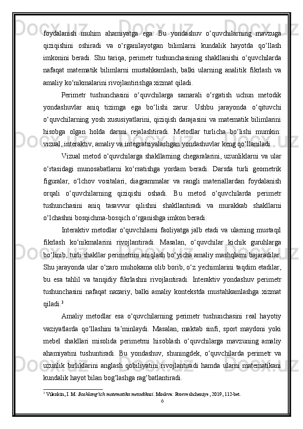 foydalanish   muhim   ahamiyatga   ega.   Bu   yondashuv   o‘quvchilarning   mavzuga
qiziqishini   oshiradi   va   o‘rganilayotgan   bilimlarni   kundalik   hayotda   qo‘llash
imkonini   beradi.   Shu   tariqa,   perimetr   tushunchasining   shakllanishi   o‘quvchilarda
nafaqat   matematik   bilimlarni   mustahkamlash,   balki   ularning   analitik   fikrlash   va
amaliy ko‘nikmalarini rivojlantirishga xizmat qiladi.
Perimetr   tushunchasini   o‘quvchilarga   samarali   o‘rgatish   uchun   metodik
yondashuvlar   aniq   tizimga   ega   bo‘lishi   zarur.   Ushbu   jarayonda   o‘qituvchi
o‘quvchilarning   yosh   xususiyatlarini,   qiziqish   darajasini   va   matematik   bilimlarini
hisobga   olgan   holda   darsni   rejalashtiradi.   Metodlar   turlicha   bo‘lishi   mumkin:
vizual, interaktiv, amaliy va integratsiyalashgan yondashuvlar keng qo‘llaniladi.
Vizual  metod o‘quvchilarga shakllarning chegaralarini, uzunliklarni va ular
o‘rtasidagi   munosabatlarni   ko‘rsatishga   yordam   beradi.   Darsda   turli   geometrik
figuralar,   o‘lchov   vositalari,   diagrammalar   va   rangli   materiallardan   foydalanish
orqali   o‘quvchilarning   qiziqishi   oshadi.   Bu   metod   o‘quvchilarda   perimetr
tushunchasini   aniq   tasavvur   qilishni   shakllantiradi   va   murakkab   shakllarni
o‘lchashni bosqichma-bosqich o‘rganishga imkon beradi.
Interaktiv   metodlar   o‘quvchilarni   faoliyatga   jalb  etadi   va   ularning   mustaqil
fikrlash   ko‘nikmalarini   rivojlantiradi.   Masalan,   o‘quvchilar   kichik   guruhlarga
bo‘linib, turli shakllar perimetrini aniqlash bo‘yicha amaliy mashqlarni bajaradilar.
Shu jarayonda ular o‘zaro muhokama olib borib, o‘z yechimlarini taqdim etadilar,
bu   esa   tahlil   va   tanqidiy   fikrlashni   rivojlantiradi.   Interaktiv   yondashuv   perimetr
tushunchasini   nafaqat   nazariy,   balki   amaliy   kontekstda   mustahkamlashga   xizmat
qiladi. 3
Amaliy   metodlar   esa   o‘quvchilarning   perimetr   tushunchasini   real   hayotiy
vaziyatlarda   qo‘llashini   ta’minlaydi.   Masalan,   maktab   sinfi,   sport   maydoni   yoki
mebel   shakllari   misolida   perimetrni   hisoblash   o‘quvchilarga   mavzuning   amaliy
ahamiyatini   tushuntiradi.   Bu   yondashuv,   shuningdek,   o‘quvchilarda   perimetr   va
uzunlik   birliklarini   anglash   qobiliyatini   rivojlantiradi   hamda   ularni   matematikani
kundalik hayot bilan bog‘lashga rag‘batlantiradi.
3
 Vilenkin, I. M.  Boshlang‘ich matematika metodikasi . Moskva: Prosveshcheniye, 2019, 112-bet.
6 