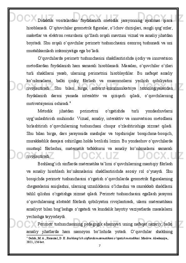 Didaktik   vositalardan   foydalanish   metodik   jarayonning   ajralmas   qismi
hisoblanadi. O‘qituvchilar geometrik figuralar, o‘lchov chiziqlari, rangli qog‘ozlar,
maketlar va elektron resurslarni qo‘llash orqali mavzuni vizual va amaliy jihatdan
boyitadi. Shu orqali  o‘quvchilar  perimetr  tushunchasini  osonroq tushunadi  va  uni
mustahkamlash imkoniyatiga ega bo‘ladi.
O‘quvchilarda perimetr tushunchasini shakllantirishda ijodiy va innovatsion
metodlardan   foydalanish   ham   samarali   hisoblanadi.   Masalan,   o‘quvchilar   o‘zlari
turli   shakllarni   yasab,   ularning   perimetrini   hisoblaydilar.   Bu   nafaqat   amaliy
ko‘nikmalarni,   balki   ijodiy   fikrlash   va   muammolarni   yechish   qobiliyatini
rivojlantiradi.   Shu   bilan   birga,   axborot-kommunikatsiya   texnologiyalaridan
foydalanish   darsni   yanada   interaktiv   va   qiziqarli   qiladi,   o‘quvchilarning
motivatsiyasini oshiradi. 4
Metodik   jihatdan   perimetrni   o‘rgatishda   turli   yondashuvlarni
uyg‘unlashtirish   muhimdir.   Vizual,   amaliy,   interaktiv   va   innovatsion   metodlarni
birlashtirish   o‘quvchilarning   tushunchani   chuqur   o‘zlashtirishiga   xizmat   qiladi.
Shu   bilan   birga,   dars   jarayonida   mashqlar   va   topshiriqlar   bosqichma-bosqich,
murakkablik darajasi oshirilgan holda berilishi lozim. Bu yondashuv o‘quvchilarda
mustaqil   fikrlashni,   matematik   tafakkurni   va   amaliy   ko‘nikmalarni   samarali
rivojlantiradi.
Boshlang‘ich sinflarda matematika ta’limi o‘quvchilarning mantiqiy fikrlash
va   amaliy   hisoblash   ko‘nikmalarini   shakllantirishda   asosiy   rol   o‘ynaydi.   Shu
bosqichda perimetr  tushunchasini  o‘rgatish o‘quvchilarda geometrik figuralarning
chegaralarini aniqlashni, ularning uzunliklarini o‘lchashni va murakkab shakllarni
tahlil   qilishni   o‘rgatishga   xizmat   qiladi.   Perimetr   tushunchasini   egallash   jarayoni
o‘quvchilarning   abstrakt   fikrlash   qobiliyatini   rivojlantiradi,   ularni   matematikani
amaliyot   bilan   bog‘lashga   o‘rgatadi   va   kundalik   hayotiy   vaziyatlarda   masalalarni
yechishga tayyorlaydi.
Perimetr tushunchasining pedagogik ahamiyati  uning nafaqat  nazariy, balki
amaliy   jihatlarda   ham   namoyon   bo‘lishida   yotadi.   O‘quvchilar   shaklning
4
 Golub, M. A., Rozental, D. E.  Boshlang‘ich sinflarda matematikani o‘rgatish metodikasi . Moskva: Akademiya, 
2021, 156-bet.
7 