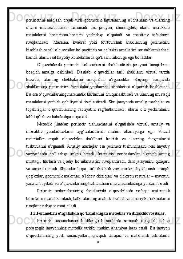 perimetrini   aniqlash   orqali   turli   geometrik   figuralarning   o‘lchamlari   va   ularning
o‘zaro   munosabatlarini   tushunadi.   Bu   jarayon,   shuningdek,   ularni   murakkab
masalalarni   bosqichma-bosqich   yechishga   o‘rgatadi   va   mantiqiy   tafakkurni
rivojlantiradi.   Masalan,   kvadrat   yoki   to‘rtburchak   shakllarning   perimetrini
hisoblash orqali o‘quvchilar ko‘paytirish va qo‘shish amallarini mustahkamlashadi
hamda ularni real hayotiy kontekstlarda qo‘llash imkoniga ega bo‘ladilar.
O‘quvchilarda   perimetr   tushunchasini   shakllantirish   jarayoni   bosqichma-
bosqich   amalga   oshiriladi.   Dastlab,   o‘quvchilar   turli   shakllarni   vizual   tarzda
kuzatib,   ularning   chekkalarini   aniqlashni   o‘rganadilar.   Keyingi   bosqichda
shakllarning   perimetrini   formulalar   yordamida   hisoblashni   o‘rganish   boshlanadi.
Bu esa o‘quvchilarning matematik fikrlashini chuqurlashtiradi va ularning mustaqil
masalalarni   yechish  qobiliyatini  rivojlantiradi.  Shu  jarayonda amaliy  mashqlar   va
topshiriqlar   o‘quvchilarning   faoliyatini   rag‘batlantiradi,   ularni   o‘z   yechimlarini
tahlil qilish va baholashga o‘rgatadi.
Metodik   jihatdan   perimetr   tushunchasini   o‘rgatishda   vizual,   amaliy   va
interaktiv   yondashuvlarni   uyg‘unlashtirish   muhim   ahamiyatga   ega.   Vizual
materiallar   orqali   o‘quvchilar   shakllarni   ko‘rish   va   ularning   chegaralarini
tushunishni   o‘rganadi.   Amaliy   mashqlar   esa   perimetr   tushunchasini   real   hayotiy
vaziyatlarda   qo‘llashga   imkon   beradi.   Interaktiv   yondashuvlar   o‘quvchilarning
mustaqil   fikrlash   va   ijodiy   ko‘nikmalarini   rivojlantiradi,   dars   jarayonini   qiziqarli
va samarali qiladi. Shu bilan birga, turli didaktik vositalardan foydalanish – rangli
qog‘ozlar, geometrik maketlar, o‘lchov chiziqlari  va elektron resurslar  – mavzuni
yanada boyitadi va o‘quvchilarning tushunchani mustahkamlashiga yordam beradi.
Perimetr   tushunchasining   shakllanishi   o‘quvchilarda   nafaqat   matematik
bilimlarni mustahkamlash, balki ularning analitik fikrlash va amaliy ko‘nikmalarini
rivojlantirishga xizmat qiladi. 
1.2.Perimetrni o‘rgatishda qo‘llaniladigan metodlar va didaktik vositalar.
Perimetr   tushunchasini   boshlang‘ich   sinflarda   samarali   o‘rgatish   uchun
pedagogik   jarayonning   metodik   tarkibi   muhim   ahamiyat   kasb   etadi.   Bu   jarayon
o‘quvchilarning   yosh   xususiyatlari,   qiziqish   darajasi   va   matematik   bilimlarini
8 