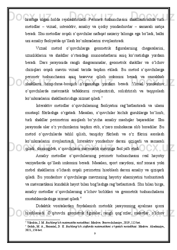 hisobga   olgan   holda   rejalashtiriladi.   Perimetr   tushunchasini   shakllantirishda   turli
metodlar   –   vizual,   interaktiv,   amaliy   va   ijodiy   yondashuvlar   –   samarali   natija
beradi. Shu metodlar orqali o‘quvchilar nafaqat nazariy bilimga ega bo‘ladi, balki
uni amaliy faoliyatda qo‘llash ko‘nikmalarini rivojlantiradi.
Vizual   metod   o‘quvchilarga   geometrik   figuralarning   chegaralarini,
uzunliklarini   va   shakllar   o‘rtasidagi   munosabatlarni   aniq   ko‘rsatishga   yordam
beradi.   Dars   jarayonida   rangli   diagrammalar,   geometrik   shakllar   va   o‘lchov
chiziqlari   orqali   mavzu   vizual   tarzda   taqdim   etiladi.   Bu   metod   o‘quvchilarga
perimetr   tushunchasini   aniq   tasavvur   qilish   imkonini   beradi   va   murakkab
shakllarni   bosqichma-bosqich   o‘rganishga   yordam   beradi.   Vizual   yondashuv
o‘quvchilarda   matematik   tafakkurni   rivojlantirish,   solishtirish   va   taqqoslash
ko‘nikmalarini shakllantirishga xizmat qiladi. 5
Interaktiv   metodlar   o‘quvchilarning   faoliyatini   rag‘batlantiradi   va   ularni
mustaqil   fikrlashga   o‘rgatadi.   Masalan,   o‘quvchilar   kichik   guruhlarga   bo‘linib,
turli   shakllar   perimetrini   aniqlash   bo‘yicha   amaliy   mashqlar   bajaradilar.   Shu
jarayonda ular o‘z yechimlarini  taqdim etib, o‘zaro muhokama olib boradilar. Bu
metod   o‘quvchilarda   tahlil   qilish,   tanqidiy   fikrlash   va   o‘z   fikrini   asoslash
ko‘nikmalarini   rivojlantiradi.   Interaktiv   yondashuv   darsni   qiziqarli   va   samarali
qiladi, shuningdek, o‘quvchilarni matematik mavzuga faol jalb etadi.
Amaliy   metodlar   o‘quvchilarning   perimetr   tushunchasini   real   hayotiy
vaziyatlarda   qo‘llash   imkonini   beradi.   Masalan,   sport   maydoni,   sinf   xonasi   yoki
mebel   shakllarini   o‘lchash   orqali   perimetrni   hisoblash   darsni   amaliy   va   qiziqarli
qiladi.   Bu   yondashuv   o‘quvchilarga   mavzuning   hayotiy   ahamiyatini   tushuntiradi
va matematikani kundalik hayot bilan bog‘lashga rag‘batlantiradi. Shu bilan birga,
amaliy   metodlar   o‘quvchilarning   o‘lchov   birliklari   va   geometrik   tushunchalarni
mustahkamlashiga xizmat qiladi. 6
Didaktik   vositalardan   foydalanish   metodik   jarayonning   ajralmas   qismi
hisoblanadi.   O‘qituvchi   geometrik   figuralar,   rangli   qog‘ozlar,   maketlar,   o‘lchov
5
 Vilenkin, I. M.  Boshlang‘ich matematika metodikasi . Moskva: Prosveshcheniye, 2019, 112-bet.
6
  Golub,   M.  A.,   Rozental,   D.   E.   Boshlang‘ich   sinflarda  matematikani   o‘rgatish  metodikasi .  Moskva:   Akademiya,
2021, 156-bet.
9 