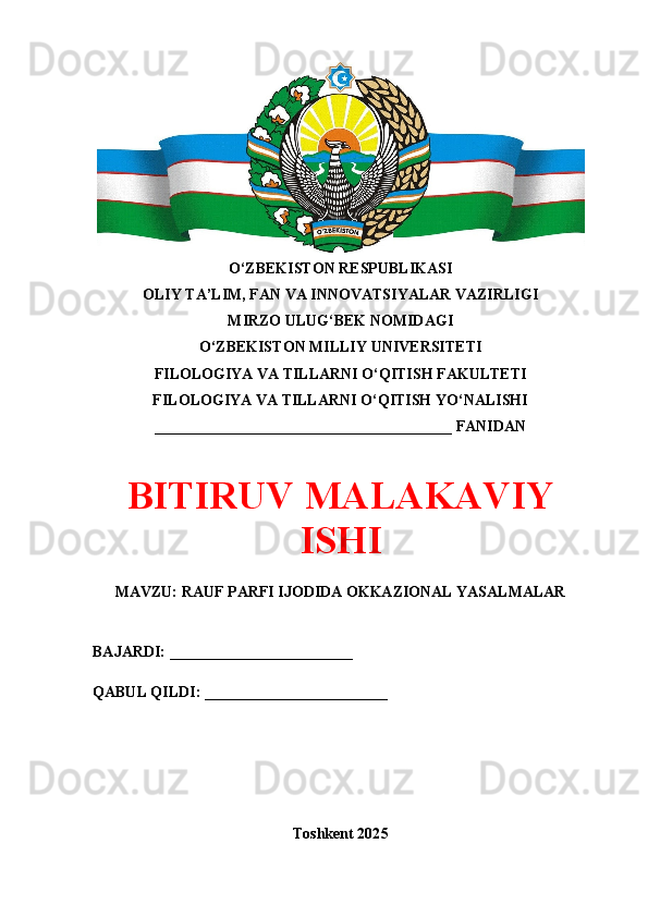 O‘ZBEKISTON RESPUBLIKASI 
OLIY TA’LIM, FAN VA INNOVATSIYALAR VAZIRLIGI
MIRZO ULUG‘BEK NOMIDAGI 
O‘ZBEKISTON MILLIY UNIVERSITETI
FILOLOGIYA VA TILLARNI O‘QITISH FAKULTETI
FILOLOGIYA VA TILLARNI O‘QITISH YO‘NALISHI
_______________________________________ FANIDAN
BITIRUV MALAKAVIY
ISHI
MAVZU: RAUF PARFI IJODIDA OKKAZIONAL YASALMALAR
BAJARDI: ________________________
QABUL QILDI: ________________________
Toshkent 202 5 