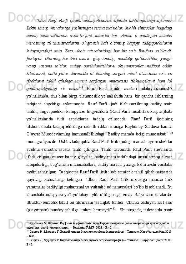 “Men   Rauf   Parfi   ijodini   adabiyotshunos   sifatida   tahlil   qilishga   ojizman.
Lekin   uning   misralariga   yashiringan   terma   ma’nolar,   kuchli   ehtiroslar   haqidagi
adabiy   materiallardan   ozmi-ko‘pmi   xabarim   bor.   Ammo   u   qoldirgan   bebaho
merosning   til   xususiyatlarini   o‘rganish   hali   o‘zining   haqiqiy   tadqiqotchilarini
kutayotganligi   aniq.   Zero,   shoir   misralaridagi   har   bir   so‘z   Raufona   so‘zlaydi,
fikrlaydi.   Ularning   har   biri   oxorli:   g‘ayriodatiy,   noodatiy   qo‘llanishlar,   yangi-
yangi   yasama   so‘zlar,   nutqiy   qarshilantishlar-u   oksyumoronlar   nafaqat   oddiy
kitobxonni,   balki   yillar   davomida   til   ilmining   zargari   misol   o‘zbekcha   so‘z   va
ifodalarni   tahlil   qilishga   umrini   sarflagan   mutaxassis   tilshunoslarni   ham   lol
qoldirayotganligi   sir   emas” . 9
  Rauf   Parfi   ijodi,   asarlari   adabiyotshunoslik
yo‘nalishida,  shu bilan birga tilshunoslik  yo‘nalishida  ham    bir  qancha  ishlarning
tadqiqot   obyektiga   aylanmoqda.   Rauf   Parfi   ijodi   tilshunoslikning   badiiy   matn
tahlili,   lingvopoetika,   kompyuter   lingvistikasi   (Rauf   Parfi   mualliflik   korpusi)kabi
yo‘nalishlarida   turli   aspektlarda   tadqiq   etilmoqda.   Rauf   Parfi   ijodining
tilshunoslikda   tadqiq   etilishiga   oid   ilk   ishlar   sirasiga   Rayhonoy   Saidova   hamda
G‘ayrat   Murodovlarning   hammualliflikdagi   “Badiiy   matnda   belgi   munosabati”   10
monografiyasidir. Ushbu tadqiqotda Rauf Parfi lirik ijodiga mansub ayrim she’rlar
struktur-semiotik   asosda   tahlil   qilingan.   Tahlil   davomida   Rauf   Parfi   she’rlarida
ifoda etilgan ustuvor badiiy g‘oyalar, badiiy matn tarkibidagi  unsurlarning o‘zaro
aloqadorligi, bog‘lanish munosabatlari, badiiy matnni yuzaga keltiruvchi vositalar
oydinlashtirilgan. Tadqiqotda Rauf Parfi lirik ijodi semiotik tahlil qilish natijasida
quyidagi   xulosalarga   kelingan:   “Shoir   Rauf   Parfi   lirik   merosiga   mansub   lirik
yaratmalar badiiyligi mukammal va yuksak ijod namunalari bo‘lib hisoblanadi. Bu
shunchaki  nutq yoki  yo‘l-yo‘lakay aytib o‘tilgan gap emas.  Balki  chin so‘zlardir.
Struktur-semiotik   tahlil  bu  fikrimizni  tasdiqlab   turibdi.  Chunki   badiiyati   zaif  asar
(g‘ayrimatn)   bunday   tahlilga   imkon   bermaydi”. 11
    Shuningdek,   tadqiqotda   shoir
9
 Жўрабоева М. Бизнинг Рауф ёки Рауфни эслаб. Рауф Парфи ижодининг ўзбек шеьриятида тутган ўрни ва 
аҳамияти - ко н ф. материаллари.  –  Тошкент, ЎзМУ- 2023. – Б.40. 
10
  Саидов Р., Муродов Г. Бадиий матнда белги муносабати   (монография) –  Тошкент: Наврўз нашриёти, 2019 
– Б. 64 .
11
 Саидов Р . , Муродов Г. Бадиий матнда белги муносабати (монография) – Тошкент:  Наврўз нашриёти  2019.-
Б.40.  