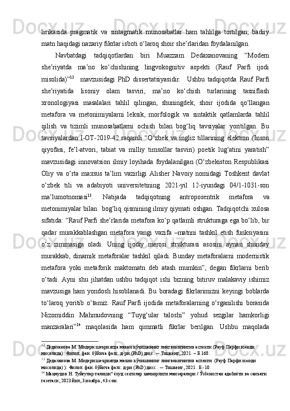 lirikasida   pragmatik   va   sintagmatik   munosabatlar   ham   tahlilga   tortilgan,   badiiy
matn haqidagi nazariy fikrlar isboti o‘laroq shoir she’rlaridan foydalanilgan. 
Navbatdagi   tadqiqotlardan   biri   Muazzam   Dedaxanovaning   “Modern
she’riyatda   ma’no   ko‘chishining   lingvokognitiv   aspekti   (Rauf   Parfi   ijodi
misolida)” 12
    mavzusidagi   PhD   dissertatsiyasidir.     Ushbu   tadqiqotda   Rauf   Parfi
she’riyatida   lisoniy   olam   tasviri,   ma’no   ko‘chish   turlarining   tasniflash
xronologiyasi   masalalari   tahlil   qilingan,   shuningdek,   shoir   ijodida   qo‘llangan
metafora   va   metonimiyalarni   leksik,   morfologik   va   sintaktik   qatlamlarda   tahlil
qilish   va   tizimli   munosabatlarni   ochish   bilan   bog‘liq   tavsiyalar   yoritilgan.   Bu
tavsiyalardan   I-OT-2019-42   raqamli   “O‘zbek   va   ingliz   tillarining   elektron   (Inson
qiyofasi,   fe’l-atvori,   tabiat   va   milliy   timsollar   tasviri)   poetik   lug‘atini   yaratish”
mavzusidagi   innovatsion   ilmiy   loyihada   foydalanilgan   (O‘zbekiston   Respublikasi
Oliy   va   o‘rta   maxsus   ta’lim   vazirligi   Alisher   Navoiy   nomidagi   Toshkent   davlat
o‘zbek   tili   va   adabiyoti   universitetining   2021-yil   12-iyundagi   04/1-1031-son
ma’lumotnomasi 13
.   Natijada   tadqiqotning   antroposentrik   metafora   va
metonimiyalar bilan   bog‘liq qismining ilmiy qiymati oshgan. Tadqiqotchi xulosa
sifatida: “Rauf Parfi she’rlarida metafora ko‘p qatlamli strukturaga ega bo‘lib, bir
qadar   murakkablashgan   metafora   yangi   vazifa   –matnni   tashkil   etish   funksiyasini
o‘z   zimmasiga   oladi.   Uning   ijodiy   merosi   strukturasi   asosini   aynan   shunday
murakkab,   dinamik   metaforalar   tashkil   qiladi.   Bunday   metaforalarni   modernistik
metafora   yoki   metaforik   maktomatn   deb   atash   mumkin”,   degan   fikrlarni   berib
o‘tadi.   Ayni   shu   jihatdan   ushbu   tadqiqot   ishi   bizning   bitiruv   malakaviy   ishimiz
mavzusiga   ham   yondosh   hisoblanadi.   Bu   boradagi   fikrlarimizni   keyingi   boblarda
to‘laroq   yoritib   o‘tamiz.   Rauf   Parfi   ijodida   metaforalarning   o‘rganilishi   borasida
Nizomiddin   Mahmudovning   “Tuyg‘ular   taloshi”   yohud   sezgilar   hamkorligi
manzaralari” 14
  maqolasida   ham   qimmatli   fikrlar   berilgan.   Ushbu   maqolada
12
 Дедаханова М. Модерн шеъриятда маъно кўчишининг лингвокогнитив аспекти (Рауф Парфи ижоди 
мисолида) :  Филол. фан. бўйича фалс. д-ри (P h D) дисс . ─ Тошкент, 2021. –  Б.1 68.
13
  Дедаханова М. Модерн шеъриятда маъно кўчишининг лингвокогнитив аспекти  (Рауф Парфи ижоди 
мисолида) ):  Филол. фан. бўйича фалс. д-ри (P h D) дисс.   ─ Тошкент, 2021.  Б.-10. 
14
 Маҳмудов Н. Tуйғулар талоши" ёхуд сезгилар ҳамкорлиги манзаралари / Ўзбекистан адабиёти ва санъати 
газетаси, 2023 йил, 3 ноябрь, 43-сон. 