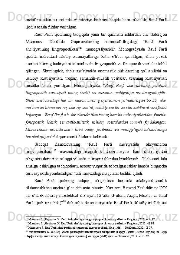 metafora   bilan   bir   qatorda   sinesteziya   hodisasi   haqida   ham   to‘xtalib,   Rauf   Parfi
ijodi asosida fikrlar yoritilgan. 
Rauf   Parfi   ijodiining   tadqiqida   yana   bir   qimmatli   ishlardan   biri   Siddiqjon
Muminov,   Xurshida   Gopirovalarning   hammuallifligidagi   “Rauf   Parfi
she’riyatining   lingvopoetikasi” 15
  monografiyasidir.   Monografiyada   Rauf   Parfi
ijodida   individual-uslubiy   xususiyatlariga   katta   e’tibor   qaratilgan,   shoir   poetik
asarlari tilining badiiyatini ta’minlovchi lingvopoetik va fonopoetik vositalar tahlil
qilingan.   Shuningdek,   shoir   she’riyatida   onomastik   birliklarning   qo‘llanilishi   va
uslubiy   xususiyatlari,   troplar,   semantik-stilistik   vositalar,   ularning   xususiyatlari
misollar   bilan   yoritilgan.   Monografiyada   “ Rauf   Parfi   she’rlarining   yetakchi
lingvopoetik   xususiyati   uning   shakli   va   mazmun   mohiyatiga   asoslanganligidir.
Shoir   she’rlaridagi   har   bir   mavzu   biror   g‘oya   tomon   yo‘naltirilgan   bo‘lib,   ular
ma’lum ko‘chma ma’no, she’riy san’at, uslubiy vosita va shu kabilarni vazifasini
bajargan.  Rauf Parfi o‘z she’rlarida tilimizning barcha imkoniyatlaridan fonetik-
fonopoetik,   leksik,   semantik-stilistik,   uslubiy   vositalardan   unumli   foydalangan.
Mana   shular   asosida   she’r   tilini   oddiy,   jozibador   va   musiqiyligini   ta’minlashga
harakat qilgan ” 16
 degan asosli fikrlarni keltiradi. 
Sadoqat   Kamolovaning   “Rauf   Parfi   she’riyatida   oksyumoron
lingvopoetikasi” 17
  mavzusidagi   magistrlik   dissertatsiyasi   ham   shoir   ijodini
o‘rganish doirasida so‘nggi yillarda qilingan ishlardan hisoblanadi.  Tilshunoslikda
amalga oshirilgan tadqiqotlarni asosan yuqorida to‘xtalgan ishlar hamda birqancha
turli aspektda yondashilgan, turli mavzudagi maqolalar tashkil qiladi. 
Rauf   Parfi   ijodining   tadqiqi,   o‘rganilishi   borasida   adabiyotshunoslik
tilshunoslikdan   ancha   ilg‘or   deb  ayta   olamiz.   Xususan,   Behzod   Fazliddinov   “XX
asr  o‘zbek falsafiy-intellektual  she’riyati (G‘afur G‘ulom, Asqad Muxtor  va Rauf
Parfi   ijodi   misolida)” 18
  doktorlik   dissertatsiyasida   Rauf   Parfi   falsafiy-intellektual
15
  Muminov S., Gopirova X. Rauf Parfi she’riyatining lingvopoetik xususiyatlari.  –  Farg‘ona, 2022 –B.112.
16
 Muminov S., Gopirova X. Rauf Parfi she’riyatining lingvopoetik xususiyatlari.  –  Farg‘ona, 2022. –B.93. 
17
 Kamolova S. Rauf Parfi she'riyatida oksyumoron lingvopoetikasi. Mag…dis.  –  Toshkent, 2022. –B.77.
18
  Фазлиддинов   Б .   ХХ   аср   ўзбек   фалсафий - интеллектуал   шеьрияти   ( Ғафур   Ғулом ,   Асқад   Мухтор   ва   Рауф
Парфи   ижоди   мисолида ) :  Филол. фан. бўйича фалс. д-ри (P h D) дисс . ─ Тошкент, 2019.  –    Б. 162 .   