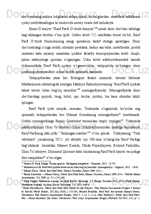 she’riyatining muhim belgilarini tadqiq qiladi, bu belgilardan  metaforik tafakkurni
ijodiy intellektualligini ta’minlovchi asosiy vosita deb baholaydi.  
Ilhom G‘aniyev “Rauf Parfi O‘zturk dunyosi” 19
 nomli shoir she’rlari tahliliga
bag‘ishlangan   kitobni   e’lon   qildi.   Ushbu   kitob   722   sahifadan   iborat   bo‘lib,   Rauf
Parfi   O‘zturk   fenomenining   yangi   qirralarini   kashf   etishga   qaratilgan.   Shoir
she’riyatidagi o‘ziga xoslik, obrazlar poetikasi, badiiy san’atlar, metaforalar, poetik
sintaksis   kabi   nazariy   masalalar   ijodkor   falsafiy   konsepsiyasidan   kelib   chiqib,
jahon   adabiyotiga   qiyosan   o‘rganilgan.   Ushu   kitob   adabiyotshunoslik   hamda
tilshunoslikda   Rauf   Parfi   ijodini   o‘rganuvchilar,   tadqiqotchi   bo‘lmagan   shoir
ijodining ixlosmandlari uchun birdek qimmatli manbadir.
Tadqiqotlardan   yana   biri   filologiya   fanlari   nomzodi,   dotsent   Salomat
Matkarimova rahbarligida yozilgan Mahliyo Rahimboyevaning “Rauf Parfi ijodida
tabiat   tasviri   bilan   bog‘liq   timsollar” 20
  monografiyasidir.   Monografiyada   shoir
she’rlaridagi   quyosh,   tong,   bulut,   qor,   kecha,   yulduz,   tun   kani   obrazlar   tahlil
qilingan. 
Rauf   Parfi   ijodi   xorijda,   xususan,   Turkiyada   o‘rganilishi   bo‘yicha   eng
qimmatli   tadqiqotlardan   biri   Hikmat   Korashning   monografiyasi 21
  hisoblanadi.
Ushbu   monografiyaga   Ramiz   Qorabulut   tomonidan   taqriz   yozilgan 22
.   Turkiyada
adabiyotshunos   Olim   To‘laboyev   (Olim   Oltinbek)tomonidan   nashrga   tayyorlanib
Rauf Parfining ikki jildli “Tanlangan asarlari” 23
  e’lon qilindi.   Turkiyaning “Türk
edebiyatı”   jurnalining   2022-   yil   oktyabr   oyi   588-soni   to‘laligicha   Rauf   Parfiga
bag‘ishlandi.   Jurnaldan   Hikmet   Korash,   Obida   Fayzullayeva,   Behzod   Fazliddin,
Olim To‘laboyev, Dilmurod Quronov kabi olimlarning Rauf Parfi hayoti va ijodiga
doir maqolalari 24
 o‘rin olgan. 
19
 Ғаниев И. Рауф Парфи  Ўзтурк дунёси: Муҳаррир нашриёти –   Тошкент, 2021 –   Б.724.
20
 Rahimboyeva M. Rauf Parfi ijodida tabiat tasviri bilan bog‘liq timsollar. (monografiya)  –   Urganch, 2022.  –  B.61.
21
 Hikmet Koraş. Özbek Şairi Rauf Parfi. Kömen Yayınları, Konya 2009, 614 s.;  
22
 Ramiz Karabulut. ―Hikmet Koraş, Özbek Şairi Rauf Parfi, Kömen Yayınları, Konya 2009, 614 s. Türklük Bilimi
Araştırmaları. Yıl: 2009, sy: 25, s.247-248.  
23
  Рауф   Парфи .  Танланган   асарлар . Seçilmiş Eserler.  Шеърлар . 1.C. Bengü Yayınları 2021, 332  б ;  Рауф   Парфи .
Танланган   асарлар . Seçilmiş Eserler.  Шеърлар . 2.C. 2021, 460  б .  
24
Abide Fayzullayeva. Özbek Şairi Rauf Parfi Öztürk‘ün Şiir Dünyası. Türk Dünyası İncelemeleri Dergisi // Journal
of   Turkish  World   Studies,   X/2   (Kış  2010),   s.173-184;   Behzod   Fazliddin.   Rauf   Parfı   She‘rıyatıda   Shamol   Obrazı.
Uluslararası Türk Dünyası Araştırmaları Dergisi, 2018 C. 1, sy: 1, s.1-6; Olim Tolaboyev. Özbek Şairi Rauf Parfi‘
Nin ―Kırım   Hayalleri  Şiir  Dizisi.  Uluslararası  Türk  Lehçe  Araştırmaları   Dergisi   (Türklad)  Yıl   2022, C.6, sy:  2,‖ 