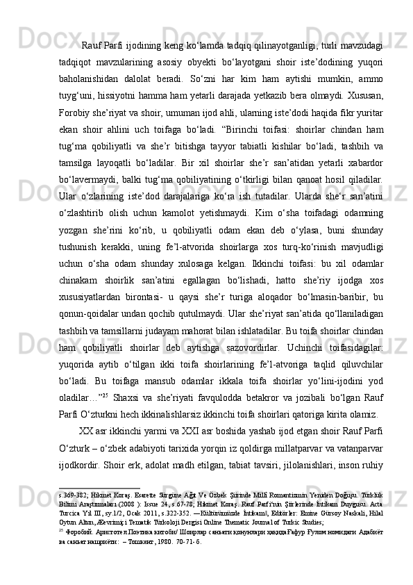   Rauf Parfi ijodining keng ko‘lamda tadqiq qilinayotganligi, turli mavzudagi
tadqiqot   mavzularining   asosiy   obyekti   bo‘layotgani   shoir   iste’dodining   yuqori
baholanishidan   dalolat   beradi.   So‘zni   har   kim   ham   aytishi   mumkin,   ammo
tuyg‘uni, hissiyotni hamma ham yetarli darajada yetkazib bera olmaydi. Xususan,
Forobiy she’riyat va shoir, umuman ijod ahli, ularning iste’dodi haqida fikr yuritar
ekan   shoir   ahlini   uch   toifaga   bo‘ladi.   “Birinchi   toifasi:   shoirlar   chindan   ham
tug‘ma   qobiliyatli   va   she’r   bitishga   tayyor   tabiatli   kishilar   bo‘ladi,   tashbih   va
tamsilga   layoqatli   bo‘ladilar.   Bir   xil   shoirlar   she’r   san’atidan   yetarli   xabardor
bo‘lavermaydi,   balki   tug‘ma   qobiliyatining   o‘tkirligi   bilan   qanoat   hosil   qiladilar.
Ular   o‘zlarining   iste’dod   darajalariga   ko‘ra   ish   tutadilar.   Ularda   she‘r   san’atini
o‘zlashtirib   olish   uchun   kamolot   yetishmaydi.   Kim   o‘sha   toifadagi   odamning
yozgan   she’rini   ko‘rib,   u   qobiliyatli   odam   ekan   deb   o‘ylasa,   buni   shunday
tushunish   kerakki,   uning   fe’l-atvorida   shoirlarga   xos   turq-ko‘rinish   mavjudligi
uchun   o‘sha   odam   shunday   xulosaga   kelgan.   Ikkinchi   toifasi:   bu   xil   odamlar
chinakam   shoirlik   san’atini   egallagan   bo‘lishadi,   hatto   she’riy   ijodga   xos
xususiyatlardan   birontasi-   u   qaysi   she’r   turiga   aloqador   bo‘lmasin-baribir,   bu
qonun-qoidalar undan qochib qutulmaydi. Ular she’riyat san’atida qo‘llaniladigan
tashbih va tamsillarni judayam mahorat bilan ishlatadilar. Bu toifa shoirlar chindan
ham   qobiliyatli   shoirlar   deb   aytishga   sazovordirlar.   Uchinchi   toifasidagilar:
yuqorida   aytib   o‘tilgan   ikki   toifa   shoirlarining   fe’l-atvoriga   taqlid   qiluvchilar
bo‘ladi.   Bu   toifaga   mansub   odamlar   ikkala   toifa   shoirlar   yo‘lini-ijodini   yod
oladilar…” 25
  Shaxsi   va   she’riyati   favqulodda   betakror   va   jozibali   bo‘lgan   Rauf
Parfi O‘zturkni hech ikkinalishlarsiz ikkinchi toifa shoirlari qatoriga kirita olamiz. 
XX asr ikkinchi yarmi va XXI asr boshida yashab ijod etgan shoir Rauf Parfi
O‘zturk – o‘zbek adabiyoti tarixida yorqin iz qoldirga millatparvar va vatanparvar
ijodkordir. Shoir erk, adolat madh etilgan, tabiat tavsiri, jilolanishlari, inson ruhiy
s.369-382; Hikmet Koraş. Esarette Sürgüne Ağıt Ve Özbek Şiirinde Millî Romantizmin Yeniden Doğuşu. Türklük
Bilimi   Araştırmaları   (2008   ):   Issue   24,  s.67-78;   Hikmet   Koraş.   Rauf   Parfi‘nin   Şiirlerinde   İntikam   Duygusu.  Acta
Turcica   Yıl   III,   sy.1/2,   Ocak   2011,   s.322-352.   ―Kültürümüzde   İntikam ,   Editörler:   Emine   Gürsoy   Naskali,   Hilal‖
Oytun Altun, Æevrimiçi Tematik Türkoloji Dergisi Online Thematic Journal of Turkic Studies;  
25
  Форобий .  Аристотел . Поэтика   китоби /  Шоирлар   саньати   қонунлари   ҳақидаҒафур   Ғулом   номидаги   Адабиёт
ва   саньат   нашриёти :   –   Тошкент , 1980.   70-71- б. 