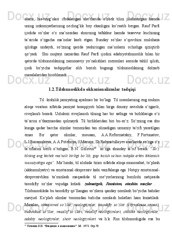 olami,   his-tuyg‘ulari   ifodalangan   she’rlarida   o‘zbek   tilini   jilolantirgan   hamda
uning   imkoniyatlarining   nechog‘lik   boy   ekanligini   ko‘rsatib   bergan.   Rauf   Parfi
ijodida   so‘zlar   o‘z   ma’nosidan   shoirning   tafakkur   hamda   tasavvur   kuchining
ta’sirida   o‘zgacha   ma’nolar   kasb   etgan.   Bunday   so‘zlar   o‘quvchini   mulohaza
qilishga   undaydi,   so‘zning   qarida   yashiringan   ma’nolarni   ochishga   qiziqtirib
qo‘yadi.     Shu   nuqtayi   nazardan   Rauf   Parfi   ijodini   adabiyotshunoslik   bilan   bir
qatorda   tilshunoslikning   zamonaviy   yo‘nalishlari   mezonlari   asosida   tahlil   qilish,
ijodi   bo‘yicha   tadqiqotlar   olib   borish   bugungi   tilshunoslikning   dolzarb
masalalaridan hisoblanadi. 
1.2.Tilshunoslikda okkazionalizmlar tadqiqi
          Til -kishilik jamiyating ajralmas bir bo‘lagi. Til insonlarning eng muhim
aloqa   vositasi   sifatida   jamiyat   taraqqiyoti   bilan   birga   doimiy   ravishda   o‘zgarib,
rivojlanib   boradi.   Uzluksiz   rivojlanish   tilning   har   bir   sathiga   va   birliklariga   o‘z
ta’sirini   o‘tkazmasdan   qolmaydi.   Til   birliklaridan   biri   bu-so‘z.   So‘zning   esa   shu
kunga   qadar   barcha   olimlar   tomonidan   tan   olinadigan   umumiy   ta’rifi   yaratilgan
emas.   Bir   qator   olimlar,   xususan,   A.A.Reformatskiy,   F.Fortunatov,
L.I.Barannikova, A.A.Potebnya, J.Maruzo, Sh.Rahmatullayev asarlarida so‘zga o‘z
ta’riflarini   berib   o‘tishgan.   B.N.   Golovin 26
    so‘zga   shunday   ta’rif   beradi:   “ So‘z
tilning   eng   kichik   ma’noli   birligi   bo‘lib,   gap   tuzish   uchun   nutqda   erkin   tiklanish
xususiyatiga  ega”.   Ma’lumki,  til  alohida  tizim  sifatida  aloqa-munosabat,   to‘plash
(akkumulyativ) va emotsional-ekspressiv kabi vazifalarga ega. Nutqiy emotsional-
ekspressivlikni   ta’minlash   maqsadida   til   me’yorlarining   buzilishi   natijasida
tasodifiy   so‘zlar   vujudga   keladi:   zulmatgoh,   Jinniston,   otashin   muzlar …   .
Tilshunoslikda bu tasodifiy qo‘llangan so‘zlarni qanday nomlash bo‘yicha bahslar
mavjud.   Ko‘plab   olimlar   tomonidan   turlicha   nomlash   holatlari   ham   kuzatiladi.
Masalan,   okkazional   so‘zlar,   neologizmlar,   tasodifiy   so‘zlar   ( случайные   слова ),
individual   so‘zlar,   muallif   so‘zlari,   muallif   neologizmlari,   stilistik   neologizmlar,
adabiy   neologizmlar,   shoir   neologizmlari   va   h.k.   Rus   tilshunosligida   esa   bu
26
 Головин Б.Н. “Введение в языкознание”.  M .: 1973. Стр.70 