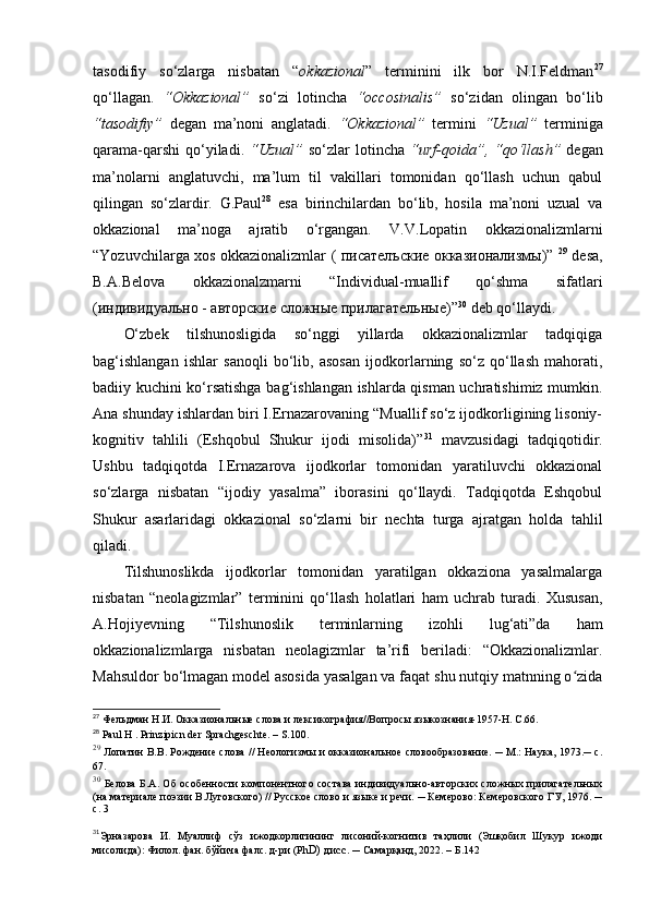 tasodifiy   so‘zlarga   nisbatan   “ okkazional ”   terminini   ilk   bor   N.I.Feldman 27
qo‘llagan.   “Okkazional”   so‘zi   lotincha   “occosinalis”   so‘zidan   olingan   bo‘lib
“tasodifiy”   degan   ma’noni   anglatadi.   “Okkazional”   termini   “Uzual”   terminiga
qarama-qarshi  qo‘yiladi.   “Uzual”   so‘zlar  lotincha   “urf-qoida”, “qo‘llash”   degan
ma’nolarni   anglatuvchi,   ma’lum   til   vakillari   tomonidan   qo‘llash   uchun   qabul
qilingan   so‘zlardir.   G.Paul 28
  esa   birinchilardan   bo‘lib,   hosila   ma’noni   uzual   va
okkazional   ma’noga   ajratib   o‘rgangan.   V.V.Lopatin   okkazionalizmlarni
“Yozuvchilarga xos okkazionalizmlar (   писателъские   окказионализмы )”   29
  desa,
B.A.Belova   okkazionalzmarni   “Individual-muallif   qo‘shma   sifatlari
( индивидуально  -  авторские   сложные   прилагательные )” 30
 deb qo‘llaydi. 
O‘zbek   tilshunosligida   so‘nggi   yillarda   okkazionalizmlar   tadqiqiga
bag‘ishlangan   ishlar   sanoqli   bo‘lib,   asosan   ijodkorlarning   so‘z   qo‘llash   mahorati,
badiiy kuchini ko‘rsatishga bag‘ishlangan ishlarda qisman uchratishimiz mumkin.
Ana shunday ishlardan biri I.Ernazarovaning “Muallif so‘z ijodkorligining lisoniy-
kognitiv   tahlili   (Eshqobul   Shukur   ijodi   misolida)” 31
  mavzusidagi   tadqiqotidir.
Ushbu   tadqiqotda   I.Ernazarova   ijodkorlar   tomonidan   yaratiluvchi   okkazional
so‘zlarga   nisbatan   “ijodiy   yasalma”   iborasini   qo‘llaydi.   Tadqiqotda   Eshqobul
Shukur   asarlaridagi   okkazional   so‘zlarni   bir   nechta   turga   ajratgan   holda   tahlil
qiladi.
Tilshunoslikda   ijodkorlar   tomonidan   yaratilgan   okkaziona   yasalmalarga
nisbatan   “neolagizmlar”   terminini   qo‘llash   holatlari   ham   uchrab   turadi.   Xususan,
A.Hojiyevning   “Tilshunoslik   terminlarning   izohli   lug‘ati”da   ham
okkazionalizmlarga   nisbatan   neolagizmlar   ta’rifi   beriladi:   “Okkazionalizmlar.
Mahsuldor bo‘lmagan model asosida yasalgan va faqat shu nutqiy matnning o zidaʻ
27
  Фельдман Н.И. Окказиональные слова и лексикография//Вопросы языкознания-1957-Н. С.66.
28
  Paul   H  .  Prinzipicn   der   Sprachgeschte . –  S .100.
29
  Лопатин В.В. Рождение слова // Неологизмы и окказиональное словообразование. ─ М.: Наука, 1973.─ с.
67.
30
  Белова Б.А. Об особенности компонентного состава индивидуально-авторских сложных прилагательных
(на материале поэзии В.Луговского) // Русское слово и языке и речи. ─ Кемерово: Кемеровского ГУ, 1976. ─
с. 3
31
Эрназарова   И.   Муаллиф   сўз   ижодкорлигининг   лисоний-когнитив   таҳлили   (Эшқобил   Шукур   ижоди
мисолида) :  Филол. фан. бўйича фалс. д-ри (P h D) дисс . ─ Самарқанд, 2022. –  Б.1 42 