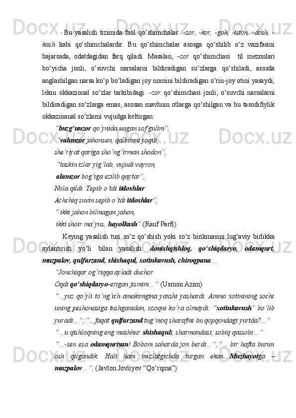       Bu   yasalish   tizimida   faol   qo‘shimchalar     -zor,   -kor,   -goh,   -iston,   -dosh,   -
kash   kabi   qo‘shimchalardir.   Bu   qo‘shimchalar   asosga   qo‘shilib   o‘z   vazifasini
bajarsada,   odatdagidan   farq   qiladi.   Masalan,   –zor   qo‘shimchasi     til   mezonlari
bo‘yicha   jonli,   o‘suvchi   narsalarni   bildiradigan   so‘zlarga   qo‘shiladi,   asosda
anglashilgan narsa ko‘p bo‘ladigan joy nomini bildiradigan o‘rin-joy otini yasaydi,
lekin   okkazional   so‘zlar   tarkibidagi     -zor   qo‘shimchasi   jonli,   o‘suvchi   narsalarni
bildiradigan so‘zlarga emas, asosan mavhum otlarga qo‘shilgan va bu tasodifiylik
okkazioanal so‘zlarni vujudga keltirgan:
“ buzg‘unzor  qo‘ynida ungan sof gulim”,
 “ vahmzor  jahonsen, qalbimni yoqib, 
she’riyat qariga sho‘ng‘irman shodon”,
 “taskin izlar yig‘lab, vujudi vayron,
  alamzor  bog‘iga ezilib qaytar”, 
Nola qildi. Tepib o‘tdi  itdoshlar
Achchiq suvin sepib o‘tdi  itdoshlar ”, 
“ ikki jahon bilmagan jahon,
 ikki shoir ma’yus,  hayolkash ”. (Rauf Parfi)
      Keying   yasalish   turi   so‘z   qo‘shish   yoki   so‘z   birikmasini   lug‘aviy   birlikka
aylantirish   yo‘li   bilan   yasalish:   donishqishloq,   qo‘shiqdaryo,   odamqurt,
muzpalov, qulfarzand, shishaqul, xotinkavush, chiroqpana …
“Jonchiqar og‘riqqa ayladi duchor
Oqdi  qo‘shiqdaryo -erigan jismim…”  (Usmon Azim)
“…yuz  qo‘yli  to‘ng‘ich  amakimgina yaxshi  yashardi.  Ammo xotinining sochi
uning peshonasiga tushganidan, uzoqni ko‘ra olmaydi. “ xotinkavush ” bo‘lib
yuradi…”;“…faqat  qulfarzand  tug‘moq sharafmi bu qopqondagi yurtda?...”
“…u qishloqning eng mashhur  shishaqul i, sharmandasi, sobiq qassobi…”
“…-sen esa   odamqurtsan ! Bobom saharda jon berdi…”,“… bir hafta burun
osh   qilgandik.   Hali   ham   muzlatgichda   turgan   ekan… Muzhayot ga   –
muzpalov …”.  (Javlon Jovliyev “Qo‘rqma”) 