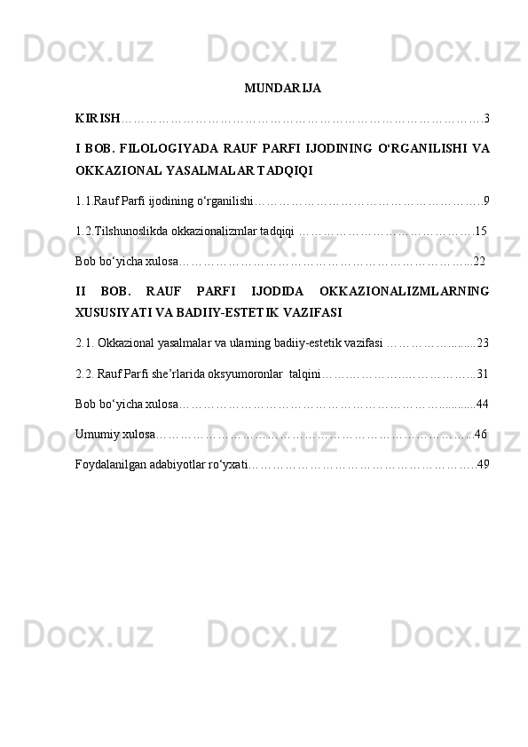 MUNDARIJA
KIRISH …………………………………………………………………………….3
I   BOB.   FILOLOGIYADA   RAUF   PARFI   IJODINING   O‘RGANILISHI   VA
OKKAZIONAL YASALMALAR TADQIQI  
1.1.Rauf Parfi ijodining o‘rganilishi………………………………………………..9
1.2.Tilshunoslikda okkazionalizmlar tadqiqi …………………………………….15
Bob bo‘yicha xulosa……………………………………………………………...22
II   BOB.   RAUF   PARFI   IJODIDA   OKKAZIONALIZMLARNING
XUSUSIYATI VA BADIIY-ESTETIK VAZIFASI
2.1. Okkazional yasalmalar va ularning badiiy-estetik vazifasi …………….........23
2.2. Rauf Parfi she’rlarida oksyumoronlar  talqini…….…………..……………...31
Bob bo‘yicha xulosa………………………………………………………............44
Umumiy xulosa…………………………………………………………………...46
Foydalanilgan adabiyotlar ro‘yxati………………………………………………..49 