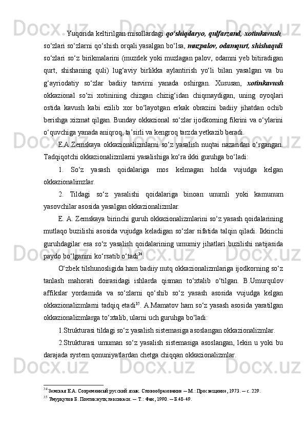      Yuqorida keltirilgan misollardagi   qo‘shiqdaryo, qulfarzand, xotinkavush ,
so‘zlari so‘zlarni qo‘shish orqali yasalgan bo‘lsa,  muzpalov, odamqurt, shishaquli
so‘zlari so‘z birikmalarini (muzdek yoki muzlagan palov, odamni  yeb bitiradigan
qurt,   shishaning   quli)   lug‘aviy   birlikka   aylantirish   yo‘li   bilan   yasalgan   va   bu
g‘ayriodatiy   so‘zlar   badiiy   tasvirni   yanada   oshirgan.   Xususan,   xotinkavush
okkazional   so‘zi   xotinining   chizgan   chizig‘idan   chiqmaydigan,   uning   oyoqlari
ostida   kavush   kabi   ezilib   xor   bo‘layotgan   erkak   obrazini   badiiy   jihatdan   ochib
berishga xizmat qilgan. Bunday okkazional so‘zlar ijodkorning fikrini va o‘ylarini
o‘quvchiga yanada aniqroq, ta’sirli va kengroq tarzda yetkazib beradi. 
E.A.Zemskaya   okkazionalizmlarni   so‘z  yasalish  nuqtai  nazaridan  o‘rgangan.
Tadqiqotchi okkazionalizmlarni yasalishiga ko‘ra ikki guruhga bo‘ladi:
1.   So‘z   yasash   qoidalariga   mos   kelmagan   holda   vujudga   kelgan
okkazionalimzlar.
2.   Tildagi   so‘z   yasalishi   qoidalariga   binoan   unumli   yoki   kamunum
yasovchilar asosida yasalgan okkazionalizmlar.
E. A. Zemskaya birinchi guruh okkazionalizmlarini so‘z yasash qoidalarining
mutlaqo buzilishi asosida vujudga keladigan so‘zlar sifatida talqin qiladi. Ikkinchi
guruhdagilar   esa   so‘z   yasalish   qoidalarining   umumiy   jihatlari   buzilishi   natijasida
paydo bo‘lganini ko‘rsatib o‘tadi 34
.
O‘zbek tilshunosligida ham badiiy nutq okkazionalizmlariga ijodkorning so‘z
tanlash   mahorati   doirasidagi   ishlarda   qisman   to‘xtalib   o‘tilgan.   B.Umurqulov
affikslar   yordamida   va   so‘zlarni   qo‘shib   so‘z   yasash   asosida   vujudga   kelgan
okkazionalizmlarni tadqiq etadi 35
. A.Mamatov ham so‘z yasash asosida yaratilgan
okkazionalizmlarga to‘xtalib, ularni uch guruhga bo‘ladi:
1.Strukturasi tildagi so‘z yasalish sistemasiga asoslangan okkazionalizmlar.
2.Strukturasi   umuman   so‘z   yasalish   sistemasiga   asoslangan,   lekin   u   yoki   bu
darajada system qonuniyatlardan chetga chiqqan okkazionalizmlar.
34
  Земская Е.А. Современный русский язык. Словообразование ─ М.: Просвещение, 1973. ─ с. 229. 
35
 Умурқулов Б. Поэтик нутқ лексикаси. ─ Т.: Фан, 1990. ─ Б.48-49.  