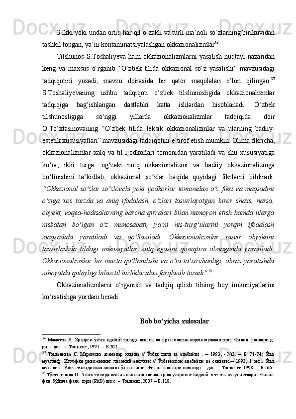 3.Ikki yoki undan ortiq har qil o‘zakli va turli ma’noli so‘zlarning birikuvidan
tashkil topgan, ya’ni kontaminatsiyalashgan okkazionalizmlar 36
. 
Tilshunos   S.Toshaliyeva   ham   okkazionalizmlarni   yasalish   nuqtayi   nazaridan
keng   va   maxsus   o‘rganib   “O‘zbek   tilida   okkazional   so‘z   yasalishi”   mavzusidagi
tadqiqotini   yozadi,   mavzu   doirasida   bir   qator   maqolalari   e’lon   qilingan. 37
S.Toshaliyevaning   ushbu   tadqiqoti   o‘zbek   tilshunosligida   okkazionalizmlar
tadqiqiga   bag‘ishlangan   dastlabki   katta   ishlardan   hisoblanadi.   O‘zbek
tilshunosligiga   so‘nggi   yillarda   okkazionalizmlar   tadqiqida   doir
O.To‘xtasinovaning   “O‘zbek   tilida   leksik   okkazionalizmlar   va   ularning   badiiy-
estetik xususiyatlari” mavzusidagi tadqiqotini e’tirof etish mumkin.  Olima fikricha,
okkazionalizmlar   xalq   va   til   ijodkorlari   tomonidan   yaratiladi   va   shu   xususiyatiga
ko ra,   ikki   turga:   og zaki   nutq   okkazionalizmi   va   badiiy   okkazionalizmgaʻ ʻ
bo linishini   ta’kidlab,   okkazional   so zlar   haqida   quyidagi   fikrlarni   bildiradi:
ʻ ʻ
“Okkazional   so zlar   so zlovchi   yoki   ijodkorlar   tomonidan   o z   fikri   va   maqsadini	
ʻ ʻ ʻ
o ziga   xos   tarzda   va   aniq   ifodalash,   o zlari   tasvirlayotgan   biror   shaxs,   narsa,	
ʻ ʻ
obyekt, voqea-hodisalarning barcha qirralari  bilan namoyon etish hamda ularga
nisbatan   bo lgan   o z   munosabati,   ya’ni   his-tuyg ularini   yorqin   ifodalash	
ʻ ʻ ʻ
maqsadida   yaratiladi   va   qo llaniladi.   Okkazionalizmlar   tasvir   obyektini	
ʻ
tasvirlashda   tildagi   imkoniyatlar   nutq   egasini   qoniqtira   olmaganda   yaratiladi.
Okkazionalizmlar   bir   marta   qo llanilishi   va   o ta   ta’sirchanligi,   obraz   yaratishda
ʻ ʻ
nihoyatda qulayligi bilan til birliklaridan farqlanib turadi” 38
. 
Okkazionalizmlarni   o‘rganish   va   tadqiq   qilish   tilning   boy   imkoniyatlarini
ko‘rsatishga yordam beradi. 
Bob bo‘yicha xulosalar
36
  Маматов А. Ҳозирги ўзбек адабий тилида лексик ва фразеологик норма муаммолари: Филол. фанлари д-
ри ... дис. ─  Тошкент , 1991. – Б.202. 
37
  Тошалиева   С.   Маромсиз   ясамалар   ҳақида   //   Ўзбек   тили   ва   адабиёти   .   ─   1993,   -   №3.   ─   Б.   71-74;   Ўша
муаллиф.   Илм-фан   ривожининг   лисоний   аломати   //   Ўзбекистон   адабиёти   ва   саньати.─   1993,   1   окт..   Ўша
муаллиф. Ўзбек тилида окказионал сўз ясалиши: Филол. фанлари номзоди ... дис. ─  Тошкент , 1998. ─  Б. 166 .  
38
  Тўхтасинова О. Ўзбек тилида лексик окказионализмлар ва уларнинг бадиий-эстетик хусусиятлари:   Филол.
фан. бўйича фалс. д-ри (P h D) дисс. – Тошкент, 2007 – Б.118. 