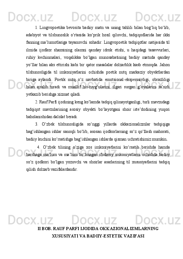 1.   Lingvopoetika   bevosita   badiiy   matn   va   uning   tahlili   bilan   bog‘liq   bo‘lib,
adabiyot   va   tilshunoslik   o‘rtasida   ko‘prik   hosil   qiluvchi,   tadqiqodlarida   har   ikki
fanning ma’lumotlariga tayanuvchi sohadir. Lingvopoetik tadqiqotlar natijasida til
ilmida   ijodkor   shaxsining   olamni   qanday   idrok   etishi,   u   haqidagi   tasavvurlari,
ruhiy   kechinmalari,   voqalikka   bo‘lgan   munosabatining   badiiy   matnda   qanday
yo‘llar bilan aks ettirishi kabi  bir qator masalalar dolzarblik kasb etmoqda. Jahon
tilshunosligida   til   imkoniyatlarini   ochishda   poetik   nutq   markaziy   obyektlardan
biriga   aylandi.   Poetik   nutq   o‘z   navbatida   emotsional-eksperssivligi,   obrazliligi
bilan   ajralib   turadi   va   muallif   his-tuyg‘ularini,   ilgari   surgan   g‘oyalarini   ta’sirli
yetkazib berishga xizmat qiladi.
2. Rauf Parfi ijodining keng ko‘lamda tadqiq qilinayotganligi, turli mavzudagi
tadqiqot   mavzularining   asosiy   obyekti   bo‘layotgani   shoir   iste’dodining   yuqori
baholanishidan dalolat beradi.
3.   O‘zbek   tilshunosligida   so‘nggi   yillarda   okkazionalizmlar   tadqiqiga
bag‘ishlangan   ishlar   sanoqli   bo‘lib,   asosan   ijodkorlarning   so‘z   qo‘llash   mahorati,
badiiy kuchini ko‘rsatishga bag‘ishlangan ishlarda qisman uchratishimiz mumkin .
  4.   O‘zbek   tilining   o‘ziga   xos   imkoniyatlarini   ko‘rsatib   berishda   hamda
barchaga   ma’lum   va   ma’lum   bo‘lmagan   ifodaviy   imkoniyatlarni   ochishda   badiiy
so‘z   ijodkori   bo‘lgan   yozuvchi   va   shoirlar   asarlarining   til   xususiyatlarini   tadqiq
qilish dolzarb vazifalardandir.
II BOB. RAUF PARFI IJODIDA OKKAZIONALIZMLARNING
XUSUSIYATI VA BADIIY-ESTETIK VAZIFASI 