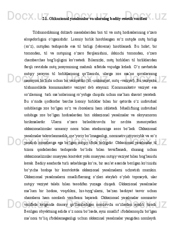 2.1.  Okkazional yasalmalar va ularning badiiy-estetik vazifasi
Tilshunoslikning  dolzarb  masalalaridan  biri   til   va  nutq hodisalarining  o‘zaro
aloqadorligini   o‘rganishdir.   Lisoniy   birlik   hisoblangan   so‘z   nutqda   nutq   birligi
(so‘z),   nutqdan   tashqarida   esa   til   birligi   (leksema)   hisoblanadi.   Bu   holat,   bir
tomondan,   til   va   nutqning   o‘zaro   farqlanishini,   ikkinchi   tomondan,   o‘zaro
chambarchas   bog‘liqligini   ko‘rsatadi.   Bilamizki,   nutq   birliklari   til   birliklaridan
farqli   ravishda   nutq   jarayonining   mahsuli   sifatida   vujudga   keladi.   O‘z   navbatida
nutqiy   jarayon   til   birliklarining   qo‘llanishi,   ularga   xos   ma’no   qirralarining
namoyon bo‘lishi uchun bir vaziyatdir (til –imkoniyat, nutq –vaziyat). Bu vaziyatni
tilshunoslikda   kommunikativ   vaziyat   deb   ataymiz.   Kommunikativ   vaziyat   esa
so‘zlarning   turli ma’nolarining ro‘yobga chiqishi uchun ma’lum sharoit yaratadi.
Bu   o‘rinda   ijodkorlar   barcha   lisoniy   birliklar   bilan   bir   qatorda   o‘z   individual
uslublariga   xos   bo‘lgan   so‘z   va   iboralarni   ham   ishlatadi.   Muallifning   individual
uslubiga   xos   bo‘lgan   hodisalardan   biri   okkazional   yasalmalar   va   oksyumoron
birikmalardir.   Ularni   o‘zaro   birlashtiruvchi   bir   nechta   xususiyatlari
okkazionalizmlar   umumiy   nomi   bilan   atashimizga   asos   bo‘ladi.   Okkazional
yasalmalar takrorlanmaslik, me’yoriy bo‘lmaganligi, nominativ ixtiyoriylik va so‘z
yasalish xossalariga ega bo‘lgan nutqiy ifoda birligidir. Okkazional yasalmalar til
tizimi   qoidalaridan   tashqarida   bo‘lishi   bilan   tavsiflanadi,   shuning   uchun
okkazionalizmlar muayyan kontekst yoki muayyan nutqiy vaziyat bilan bog‘lanishi
kerak. Badiiy asarlarda turli sabablarga ko‘ra, bir san’at asarida berilgan ko‘rinishi
bo‘yicha   boshqa   bir   kontekstda   okkazional   yasalmalarni   uchratish   mumkin.
Okkazional   yasalmalarni   mualliflarning   o‘zlari   ataylab   o‘ylab   topmaydi,   ular
nutqiy   vaziyat   talabi   bilan   tasodifan   yuzaga   chiqadi.   Okkazional   yasalmalar
ma’lum   bir   hodisa,   voqelikni,   his-tuyg‘ularni,   ba’zan   badiiyat   tasvir   uchun
shaxslarni   ham   nomlash   vazifasini   bajaradi.   Okkazional   yasalmalar   nominativ
vazifada   kelganda   doimiy   qo‘llaniladigan   nomlovchi   so‘zlardan   ajralib   turadi.
Berilgan obyektning aslida o‘z nomi bo‘lsada, ayni muallif  ifodalamoqchi bo‘lgan
ma’noni   to‘liq   ifodalamaganligi   uchun   okkazinal   yasalmalar   yangidan   nomlaydi. 