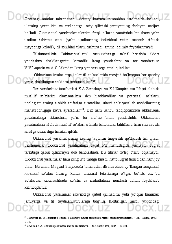 Odatdagi   nomlar   takrorlanadi,   doimiy   hamma   tomonidan   iste’molda   bo‘ladi,
ularning   yaratilishi   va   muloqotga   joriy   qilinishi   jamiyatning   faoliyati   natijasi
bo‘ladi.   Okkazional   yasalmalar   ulardan   farqli   o‘laroq   yaratishda   bir   shaxs   ya’ni
ijodkor   ishtirok   etadi   (ya’ni   ijodkorning   individual   nutqi   mahsuli   sifatida
maydonga keladi),  til sohiblari ularni tushunadi, ammo, doimiy foydalanmaydi.
Tilshunoslikda   “okkazionalizm”   tushunchasiga   ta’rif   berishda   ikkita
yondashuv   shakllanganini   kuzatdik:   keng   yondashuv   va   tor   yondashuv.
V.V.Lopatin va A.G.Likovlar “keng yondashuvga amal qiladilar:
  Okkazionalizmlar  orqali  ular til an’analarida mavjud bo‘lmagan har  qanday
yangi shakllangan so‘zlarni tushunadilar.” 39
 
Tor   yondashuv   tarafdorlari   E.A.Zemskaya   va   E.I.Xanpira  esa   “faqat   alohida
muallif   so‘zlarini   okazionalizm   deb   hisoblaydilar   va   potensial   so‘zlarni
neologizmlarning   alohida   toifasiga   ajratadilar,   ularni   so‘z   yasalish   modellarining
mahsuldorligiga   ko‘ra   ajratadilar” 40
.   Biz   ham   ushbu   tadqiqotimizda   okkazional
yasalmalarga   ikkinchisi,   ya’ni   tor   ma’no   bilan   yondashdik.   Okkazional
yasalmalarni alohida muallif so‘zlari sifatida baholadik, tahlillarni ham shu asosda
amalga oshirishga harakat qildik.
Okkazional   yasalmalarning   keying   taqdirini   lingvistik   qo‘llanish   hal   qiladi.
Tilshunoslar   okkazional   yasalmalarni   faqat   o‘z   matnidagida   yashaydi,   lug‘at
tarkibiga   qabul   qilinmaydi   deb   baholashadi.   Bu   fikrlar   to‘liq   o‘zini   oqlamaydi.
Okkazional yasalmalar ham keng iste’molga kiradi, hatto lug‘at tarkibidan ham joy
oladi. Masalan, Maqsud Shayxzoda tomonidan ilk marotaba qo‘llangan   xalqobod,
nurobod   so‘zlari   hozirgi   kunda   umumtil   leksikasiga   o‘tgan   bo‘lib,   biz   bu
so‘zlardan   onomastikada   ko‘cha   va   mahallalarni   nomlash   uchun   foydalanib
kelmoqdamiz. 
Okkazional   yasalmalar   iste’molga   qabul   qilinadimi   yoki   yo‘qmi   hammasi
jamiyatga   va   til   foydalanuvchilariga   bog‘liq.   Keltirilgan   misol   yuqoridagi
39
  Лопатин  В.   В.  Рождение   слова   //  Неологизмы  и   окказиональн о е   словообразование.  −   М.:  Наука,  1973.   –
С . 152.
40
  Земская Е.А.  Словообразование как деятельность. – М.: КомКнига, 2005. – С . 224. 