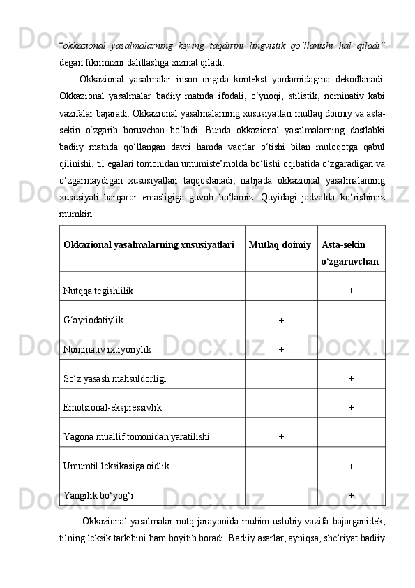 “ okkazional   yasalmalarning   keying   taqdirini   lingvistik   qo‘llanishi   hal   qiladi”
degan fikrimizni dalillashga xizmat qiladi.
Okkazional   yasalmalar   inson   ongida   kontekst   yordamidagina   dekodlanadi.
Okkazional   yasalmalar   badiiy   matnda   ifodali,   o‘ynoqi,   stilistik,   nominativ   kabi
vazifalar bajaradi. Okkazional yasalmalarning xususiyatlari mutlaq doimiy va asta-
sekin   o‘zgarib   boruvchan   bo‘ladi.   Bunda   okkazional   yasalmalarning   dastlabki
badiiy   matnda   qo‘llangan   davri   hamda   vaqtlar   o‘tishi   bilan   muloqotga   qabul
qilinishi, til egalari tomonidan umumiste’molda bo‘lishi oqibatida o‘zgaradigan va
o‘zgarmaydigan   xususiyatlari   taqqoslanadi,   natijada   okkazional   yasalmalarning
xususiyati   barqaror   emasligiga   guvoh   bo‘lamiz.   Quyidagi   jadvalda   ko‘rishimiz
mumkin:
Okkazional yasalmalarning xususiyatlari Mutlaq doimiy Asta-sekin
o‘zgaruvchan
Nutqqa tegishlilik +
G‘ayriodatiylik +
Nominativ ixtiyoriylik +
So‘z yasash mahsuldorligi +
Emotsional-ekspressivlik +
Yagona muallif tomonidan yaratilishi +
Umumtil leksikasiga oidlik +
Yangilik bo‘yog‘i +
  Okkazional   yasalmalar   nutq jarayonida  muhim   uslubiy  vazifa  bajarganidek,
tilning leksik tarkibini ham boyitib boradi. Badiiy asarlar, ayniqsa, she’riyat badiiy 