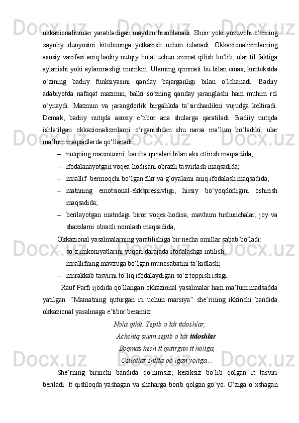 okkazionalizmlar yaratiladigan maydon hisoblanadi. Shoir yoki yozuvchi o‘zining
xayoliy   dunyosini   kitobxonga   yetkazish   uchun   izlanadi.   Okkazionalizmlarning
asosiy vazifasi aniq badiiy nutqiy holat uchun xizmat qilish bo‘lib, ular til faktiga
aylanishi yoki aylanmasligi mumkin. Ularning qimmati bu bilan emas, kontekstda
o‘zining   badiiy   funksiyasini   qanday   bajarganligi   bilan   o‘lchanadi.   Badiiy
adabiyotda   nafaqat   mazmun,   balki   so‘zning   qanday   jaranglashi   ham   muhim   rol
o‘ynaydi.   Mazmun   va   jarangdorlik   birgalikda   ta’sirchanlikni   vujudga   keltiradi.
Demak,   badiiy   nutqda   asosiy   e’tibor   ana   shularga   qaratiladi.   Badiiy   nutqda
ishlatilgan   okkazionalizmlarni   o‘rganishdan   shu   narsa   ma’lum   bo‘ladiki,   ular
ma’lum maqsadlarda qo‘llanadi:
– nutqning mazmunini  barcha qirralari bilan aks ettirish maqsadida;
– ifodalanayotgan voqea-hodisani obrazli tasvirlash maqsadida;  
– muallif  bermoqchi bo‘lgan fikr va g‘oyalarni aniq ifodalash maqsadida;
– matnning   emotsional-ekkspressivligi,   hissiy   bo‘yoqdorligini   oshirish
maqsadida;
– berilayotgan   matndagi   biror   voqea-hodisa,   mavhum   tushunchalar,   joy   va
shaxslarni obrazli nomlash maqsadida;
Okkazional yasalmalarning yaratilishiga bir necha omillar sabab bo‘ladi:
– so‘z imkoniyatlarini yuqori darajada ifodalashga intilish;
– muallifning mavzuga bo‘lgan munosabatini ta’kidlash;
– murakkab tasvirni to‘liq ifodalaydigan so‘z toppish istagi.
   Rauf Parfi ijodida qo‘llangan okkazional yasalmalar ham ma’lum madsadda
yatilgan.   “Mamatning   quturgan   iti   uchun   marsiya”   she’rining   ikkinchi   bandida
okkazional yasalmaga e’tibor beramiz:
Nola qildi. Tepib o‘tdi itdoshlar,
Achchiq suvin sepib o‘tdi  itdoshlar .
Boqmas hech it qutirgan it holiga,
Osildilar shilta bo‘lgan yoliga…
She’rning   birinchi   bandida   qo‘nimsiz,   keraksiz   bo‘lib   qolgan   it   tasviri
beriladi. It qishloqda yashagan va shaharga borib qolgan go‘yo. O‘ziga o‘xshagan 