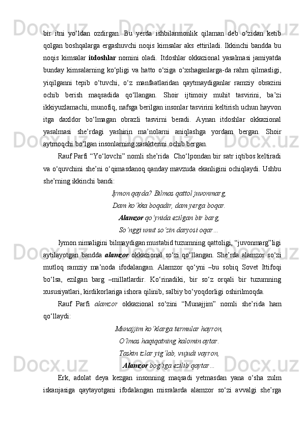 bir   itni   yo‘ldan   ozdirgan.   Bu   yerda   ishbilarmonlik   qilaman   deb   o‘zidan   ketib
qolgan  boshqalarga  ergashuvchi   noqis  kimsalar  aks  ettiriladi.   Ikkinchi  bandda  bu
noqis   kimsalar   itdoshlar   nomini   oladi.   Itdoshlar   okkazional   yasalmasi   jamiyatda
bunday   kimsalarning   ko‘pligi   va   hatto   o‘ziga   o‘xshaganlarga-da   rahm   qilmasligi,
yiqilganni   tepib   o‘tuvchi,   o‘z   manfaatlaridan   qaytmaydiganlar   ramziy   obrazini
ochib   berish   maqsadida   qo‘llangan.   Shoir   ijtimoiy   muhit   tasvirini,   ba’zi
ikkiyuzlamachi, munofiq, nafsga berilgan insonlar tasvirini keltirish uchun hayvon
itga   daxldor   bo‘lmagan   obrazli   tasvirni   beradi.   Aynan   itdoshlar   okkazional
yasalmasi   she’rdagi   yashirin   ma’nolarni   aniqlashga   yordam   bergan.   Shoir
aytmoqchi bo‘lgan insonlarning xarakterini ochib bergan.  
Rauf Parfi “Yo‘lovchi” nomli she’rida   Cho‘lpondan bir satr iqtibos keltiradi
va o‘quvchini she’ni o‘qimasdanoq qanday mavzuda ekanligini ochiqlaydi. Ushbu
she’rning ikkinchi bandi:
Iymon qayda? Bilmas qattol juvonmarg,
Dam ko‘kka boqadir, dam yerga boqar.
Alamzor  qo‘ynida ezilgan bir barg,
So‘nggi unut so‘zin daryosi oqar…
Iymon nimaligini bilmaydigan mustabid tuzumning qattoligi, “juvonmarg”ligi
aytilayotgan   bandda   alamzor   okkazional   so‘zi   qo‘llangan.   She’rda   alamzor   so‘zi
mutloq   ramziy   ma’noda   ifodalangan.   Alamzor   qo‘yni   –bu   sobiq   Sovet   Ittifoqi
bo‘lsa,   ezilgan   barg   –millatlardir.   Ko‘rinadiki,   bir   so‘z   orqali   bir   tuzumning
xususiyatlari, kirdikorlariga ishora qilinib, salbiy bo‘yoqdorligi oshirilmoqda.
Rauf   Parfi   alamzor   okkazional   so‘zini   “Munajjim”   nomli   she’rida   ham
qo‘llaydi:
Munajjim ko‘klarga termular hayron,
O‘lmas haqiqatning kalomin aytar.
Taskin izlar yig‘lab, vujudi vayron,
Alamzor  bog‘iga ezilib qaytar…
Erk,   adolat   deya   kezgan   insonning   maqsadi   yetmasdan   yana   o‘sha   zulm
iskanjasiga   qaytayotgani   ifodalangan   misralarda   alamzor   so‘zi   avvalgi   she’rga 