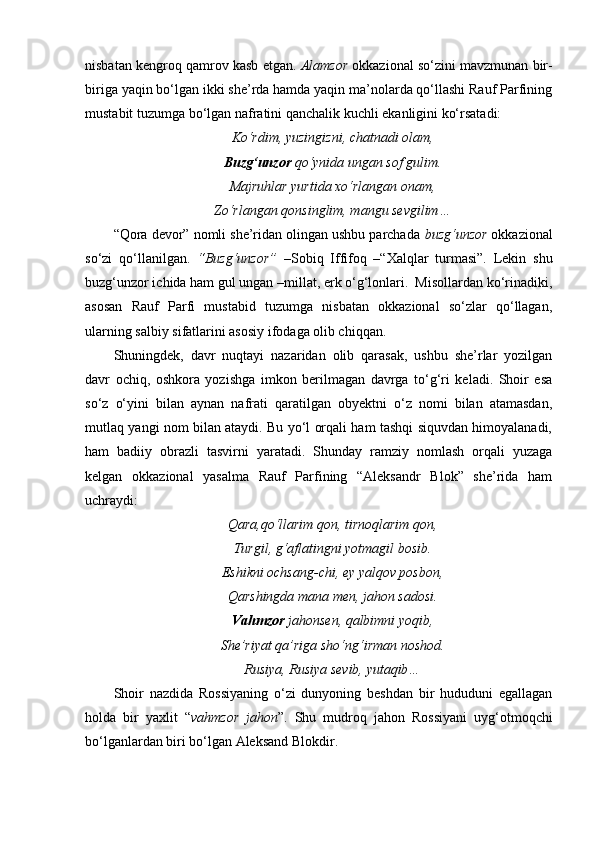 nisbatan kengroq qamrov kasb etgan.  Alamzor  okkazional so‘zini mavzmunan bir-
biriga yaqin bo‘lgan ikki she’rda hamda yaqin ma’nolarda qo‘llashi Rauf Parfining
mustabit tuzumga bo‘lgan nafratini qanchalik kuchli ekanligini ko‘rsatadi:
Ko‘rdim, yuzingizni, chatnadi olam,
Buzg‘unzor  qo‘ynida ungan sof gulim.
Majruhlar yurtida xo‘rlangan onam,
Zo‘rlangan qonsinglim, mangu sevgilim…
“Qora devor” nomli she’ridan olingan ushbu parchada  buzg‘unzor  okkazional
so‘zi   qo‘llanilgan.   “Buzg‘unzor”   –Sobiq   Iffifoq   –“Xalqlar   turmasi”.   Lekin   shu
buzg‘unzor ichida ham gul ungan –millat, erk o‘g‘lonlari.  Misollardan ko‘rinadiki,
asosan   Rauf   Parfi   mustabid   tuzumga   nisbatan   okkazional   so‘zlar   qo‘llagan,
ularning salbiy sifatlarini asosiy ifodaga olib chiqqan.
Shuningdek,   davr   nuqtayi   nazaridan   olib   qarasak,   ushbu   she’rlar   yozilgan
davr   ochiq,   oshkora   yozishga   imkon   berilmagan   davrga   to‘g‘ri   keladi.   Shoir   esa
so‘z   o‘yini   bilan   aynan   nafrati   qaratilgan   obyektni   o‘z   nomi   bilan   atamasdan,
mutlaq yangi nom bilan ataydi. Bu yo‘l orqali ham tashqi siquvdan himoyalanadi,
ham   badiiy   obrazli   tasvirni   yaratadi.   Shunday   ramziy   nomlash   orqali   yuzaga
kelgan   okkazional   yasalma   Rauf   Parfining   “Aleksandr   Blok”   she’rida   ham
uchraydi:
Qara,qo‘llarim qon, tirnoqlarim qon,
Turgil, g‘aflatingni yotmagil bosib.
Eshikni ochsang-chi, ey yalqov posbon,
Qarshingda mana men, jahon sadosi.
Vahmzor  jahonsen, qalbimni yoqib,
She’riyat qa’riga sho‘ng‘irman noshod.
Rusiya, Rusiya sevib, yutaqib…
Shoir   nazdida   Rossiyaning   o‘zi   dunyoning   beshdan   bir   hududuni   egallagan
holda   bir   yaxlit   “ vahmzor   jahon ”.   Shu   mudroq   jahon   Rossiyani   uyg‘otmoqchi
bo‘lganlardan biri bo‘lgan Aleksand Blokdir.  