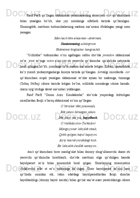 Rauf Parfi qo‘llagan okkazional  yasalmalarning aksariyati   -zor   qo‘shimchasi
bilan   yasalgan   bo‘lib,   ular   joy   nomlariga   sifatlash   tarzida   qo‘llanilgan.
Shuningdek,   mavhum   tushunchalarning   makoni   ma’nosini   ifodalagan   yangi   nom
yasagan:
Men hech kim emasman –Amirman,
Jinnistonning  sohibqironi
Hukmimni tinglashur hangrashib .
“Uchliklar”   turkumidan   o‘rin   egallagan   ushbu   she’rda   jinniston   okkazional
so‘zi    jinni   so‘ziga - iston   o‘rin-joy oti yasovchi qo‘shimcha   qo‘shilishi natijasida
hosil qilingan bo‘lib, jinnilarga to‘la makon ma’nosida kelgan. Erksiz, qaramlikda
ko‘z   yumib   yashayotganlarga   kinoya   tarzida   qo‘llangan.   Avvalgi   misollarda   -zor
qo‘shimchasi   orqali   yasalgan   okkazional   so‘zlar   aynan   bir   makonga,   tuzumga
(Sobiq   Ittifoq)   ishora   tarzida   kelgan   bo‘lsa,   uchlikda   insonlarga   ishora   hamda,
ularni uyg‘otishga davat ma’nolari yuklangan. 
Rauf   Parfi   “Omon   Aziz.   Kandakorlar”   she’rida   yuqoridagi   keltirilgan
misollardan farqli o‘laroq okkazional so‘zni qo‘llagan:
O‘ltirishar ikki jununvash,
Ikki jahon bilmagan jahon.
Ikki shoir ma‘yus,  hayolkash ,
O‘rtalikda olov-Turkiston!
Mangu yonar lahzalik otash,
Qotib qolgan hayol bepoyon.
Asriy hasrat-yurakdagi tosh.
Bir lahzalik shodlik namoyon…
-kash   qo‘shimchasi   biror   mashg‘ulat   bilan   doimiy   shug‘ullanuvchi   shaxs   oti
yasovchi   qo‘shimcha   hisoblanib,   she’rda   mavhum   otga   qo‘shilgan   hamda
hayolparast   so‘zi   bilan   sinonimlik   hosil   qilgan.   Shoirlarning   xususiyatini
ifodalovchi   sifat   ot   so‘z   turkumiga   ko‘chgan.   Shoir   hayolparast   so‘zini   ham
qo‘llashi   mumkin   edi,   lekin   odatdagi   hayolparastlardan   farqli   shoirlar
hayolkashligi (doimiy hayol surishi) bilan go‘zal san’at asari yaratishlariga ishora 
