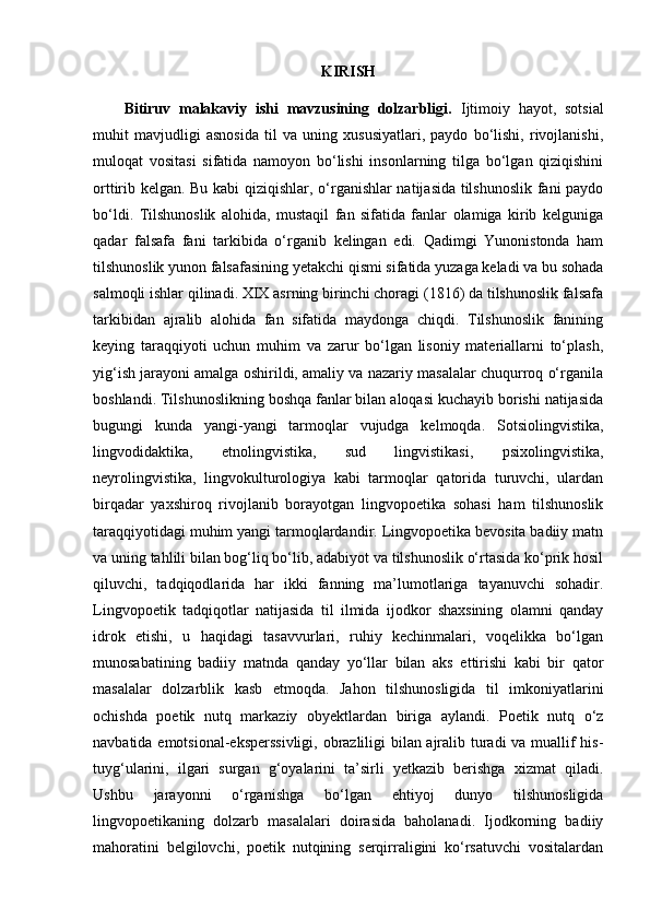 KIRISH
Bitiruv   malakaviy   ishi   mavzusining   dolzarbligi.   Ijtimoiy   hayot,   sotsial
muhit   mavjudligi   asnosida   til   va   uning   xususiyatlari,   paydo   bo‘lishi,   rivojlanishi,
muloqat   vositasi   sifatida   namoyon   bo‘lishi   insonlarning   tilga   bo‘lgan   qiziqishini
orttirib kelgan. Bu kabi qiziqishlar, o‘rganishlar natijasida tilshunoslik fani paydo
bo‘ldi.   Tilshunoslik   alohida,   mustaqil   fan   sifatida   fanlar   olamiga   kirib   kelguniga
qadar   falsafa   fani   tarkibida   o‘rganib   kelingan   edi.   Qadimgi   Yunonistonda   ham
tilshunoslik yunon falsafasining yetakchi qismi sifatida yuzaga keladi va bu sohada
salmoqli ishlar qilinadi. XIX asrning birinchi choragi (1816) da tilshunoslik falsafa
tarkibidan   ajralib   alohida   fan   sifatida   maydonga   chiqdi.   Tilshunoslik   fanining
keying   taraqqiyoti   uchun   muhim   va   zarur   bo‘lgan   lisoniy   materiallarni   to‘plash,
yig‘ish jarayoni amalga oshirildi, amaliy va nazariy masalalar chuqurroq o‘rganila
boshlandi. Tilshunoslikning boshqa fanlar bilan aloqasi kuchayib borishi natijasida
bugungi   kunda   yangi-yangi   tarmoqlar   vujudga   kelmoqda.   Sotsiolingvistika,
lingvodidaktika,   etnolingvistika,   sud   lingvistikasi,   psixolingvistika,
neyrolingvistika,   lingvokulturologiya   kabi   tarmoqlar   qatorida   turuvchi,   ulardan
birqadar   yaxshiroq   rivojlanib   borayotgan   lingvopoetika   sohasi   ham   tilshunoslik
taraqqiyotidagi muhim yangi tarmoqlardandir. Lingvopoetika bevosita badiiy matn
va uning tahlili bilan bog‘liq bo‘lib, adabiyot va tilshunoslik o‘rtasida ko‘prik hosil
qiluvchi,   tadqiqodlarida   har   ikki   fanning   ma’lumotlariga   tayanuvchi   sohadir.
Lingvopoetik   tadqiqotlar   natijasida   til   ilmida   ijodkor   shaxsining   olamni   qanday
idrok   etishi,   u   haqidagi   tasavvurlari,   ruhiy   kechinmalari,   voqelikka   bo‘lgan
munosabatining   badiiy   matnda   qanday   yo‘llar   bilan   aks   ettirishi   kabi   bir   qator
masalalar   dolzarblik   kasb   etmoqda.   Jahon   tilshunosligida   til   imkoniyatlarini
ochishda   poetik   nutq   markaziy   obyektlardan   biriga   aylandi.   Poetik   nutq   o‘z
navbatida emotsional-eksperssivligi, obrazliligi bilan ajralib turadi  va muallif his-
tuyg‘ularini,   ilgari   surgan   g‘oyalarini   ta’sirli   yetkazib   berishga   xizmat   qiladi.
Ushbu   jarayonni   o‘rganishga   bo‘lgan   ehtiyoj   dunyo   tilshunosligida
lingvopoetikaning   dolzarb   masalalari   doirasida   baholanadi.   Ijodkorning   badiiy
mahoratini   belgilovchi,   poetik   nutqining   serqirraligini   ko‘rsatuvchi   vositalardan 