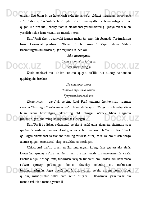qilgan.   Shu   bilan   birga   hayolkash   okkazional   so‘zi   oldingi   misradagi   jununvash
so‘zi   bilan   qofiyadoshlik   hosil   qilib,   she’r   qonunyatlarini   taminlashga   xizmat
qilgan. Ko‘rinadiki,  badiiy matnda okkazional yasalmalarning  qofiya talabi bilan
yasalish holati ham kuzatilishi mumkin ekan. 
Rauf  Parfi  shoir,  yozuvchi  hamda  mohir   tarjimon  hisoblanadi.  Tarjimalarida
ham   okkazional   yasalma   qo‘llagan   o‘rinlari   mavjud.   Yapon   shoiri   Matsio
Basioning xokkularidan qilgan tarjimasida beriladi:
Men  hasratgarni
Ortiq g‘am bilan to‘yg‘az
Olis kakku firog‘i!
Shoir   xokkuni   rus   tilidan   tarjima   qilgan   bo‘lib,   rus   tilidagi   variantida
quyidagicha beriladi:
Печального, меня
Сильнее грустью напои,
Кукушки дальний зов!
Печального   –   qayg ‘ uli   so ‘ zini   Rauf   Parfi   umumiy   kontekstual   mazmun
asosida   “ hasratgar ”   okkazional   so ‘ zi   bilan   ifodalaydi .   O‘ziga   xos   bunday   ifoda
bilan   tasvir   bo‘rtirilgan,   takrorning   oldi   olingan,   o‘zbek   tilida   o‘zgacha
jilolantirilgan, she’rning badiiy estetikasi oshgan. 
Rauf Parfi  ijodidagi okkazional  so‘zlarni  tahlil qilar  ekanmiz, shoirning so‘z
ijodkorlik   mahorati   yuqori   ekanligiga   yana   bir   bor   amin   bo‘lamiz.   Rauf   Parfi
qo‘llagan okkazional so‘zlar she’rlarning tasvir kuchini, ifoda ko‘lamini oshirishga
xizmat qilgan, emotsional-ekspressivlikni ta’minlagan.
Okkazional   ma’no   orqali   ijodkorning   niyati,   ko‘nglidagi   gaplari   aks   etadi.
Lekin   har   qanday   so‘zni   har   doim   ham   o‘z   ma’nosida   tushunavermaslik   kerak.
Poetik   nutqni   boshqa   nutq   turlaridan   farqlab   turuvchi   omillardan   biri   ham   unda
so‘zlar   qanday   qo‘llanilgan   bo‘lsa,   shunday   so‘zning   o‘z   ma’nosida
tushunilmasligidir.   Agar   poetik   nutqda   uchraydigan   so‘zlar   asl   ma’nosida   qabul
qilinsa,   mantiqsizlik   holati   ham   kelib   chiqadi.     Okkazional   yasalmalar   esa
mantiqsizlikdan mantiq yaratadi. 