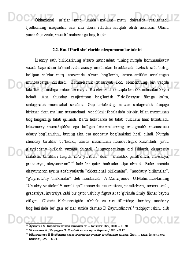 Okkazional   so‘zlar   nutq   ichida   ma’lum   matn   doirasida   reallashadi.
Ijodkorning   maqsadini   ana   shu   doira   ichidan   aniqlab   olish   mumkin.   Ularni
yaratish, avvalo, muallif mahoratiga bog‘liqdir.   
2.2. Rauf Parfi she’rlarida oksyumoronlar talqini
Lisoniy   sath   birliklarining   o‘zaro   munosabati   tilning   nutqda   kommunikativ
vazifa   bajarishini   ta’minlovchi   asosiy   omillardan   hisoblanadi.   Leksik   sath   birligi
bo‘lgan   so‘zlar   nutq   jarayonida   o‘zaro   bog‘lanib,   ketma-ketlikka   asoslangan
munosabatga   kirishadi.   Ketma-ketlik   xususiyati   ikki   elementning   bir   vaqtda
talaffuz qilinishiga imkon bermaydi. Bu elementlar nutqda biri ikkinchisidan keyin
keladi.   Ana   shunday   zanjirsimon   bog‘lanish   F.de.Sossyur   fikriga   ko‘ra,
sintagmatik   munosabat   sanaladi.   Gap   tarkibidagi   so‘zlar   sintagmatik   aloqaga
kirishar ekan ma’lum tushunchani, voqelikni ifodalashda bir-biri bilan mazmunan
bog‘langanligi   talab   qilinadi.   Ba’zi   holatlarda   bu   talab   buzilishi   ham   kuzatiladi.
Mazmuniy   muvofiqlikka   ega   bo‘lgan   leksemalarning   sintagmatik   munosabati
odatiy   bog‘lanishni,   buning   aksi   esa   noodatiy   bog‘lanishni   hosil   qiladi.   Nutqda
shunday   birliklar   bo‘ladiki,   ularda   mazmunan   nomuvofiqlik   kuzatiladi,   ya’ni
g‘ayriodatiy   birikish   yuzaga   chiqadi.   Lingvopoetikaga   oid   ishlarda   ekspressiv
sintaksis   birliklari   haqida   so‘z   yuritilar   ekan,   “ sintaktik   parallelizm,   inversiya,
gradatsiya,   oksyumoron ”   41
  kabi   bir   qator   hodisalar   tilga   olinadi.   Bular   orasida
oksyumoron  ayrim  adabiyotlarda   “ okkazional  birikmalar ” ,   “ noodatiy  birikmalar ” ,
“ g‘ayriodatiy   birikmalar ”   deb   nomlanadi.   A.Mamajonov,   U.Mahmudovlarning
“Uslubiy   vositalar” 42
  nomli   qo‘llanmasida   esa   antiteza,   parallelizm,   sanash   usuli,
gradatsiya, inversiya kabi bir qator uslubiy figuralar to‘g‘risida ilmiy fikrlar bayon
etilgan.   O‘zbek   tilshunosligida   o‘zbek   va   rus   tillaridagi   bunday   noodatiy
bog ‘lanishda   bo‘lgan   so‘zlar   ustida   dastlab   D.Zaynutdinova 43
  tadqiqot   ishini   olib
41
  Йўлдошев М .  Бадиий матн лингвопоэтикаси . –  Тошкент:   Фан, 2008 .  –  Б .160.
42
  Мамажонов А .,  Маҳмудов У .  Услубий воситалар . –  Фарғона , 1996. –  Б . 47.
43
 Зайнутдинова Д . Необычные словосочетания в русском и узбекском языках: Дисс. …  к анд.  ф илол.  н аук. 
– Ташкент, 1990. –   C . 2 1 . 