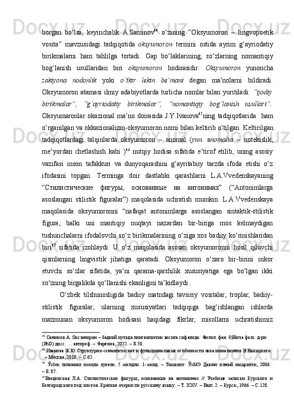 borgan   bo‘lsa,   keyinchalik   A.Saminov 44
  o‘zining   ”Oksyumoron   –   lingvopoetik
vosita”   mavzusidagi   tadqiqotida   oksyumoron   termini   ostida   ayrim   g‘ayriodatiy
birikmalarni   ham   tahlilga   tortadi.   Gap   bo‘laklarining,   so‘zlarning   nomantiqiy
bog‘lanish   usullaridan   biri   oksyumoron   hodisasidir.   Oksyumoron   yunoncha
zakiyona   nodonlik   yoki   o‘tkir   lekin   be’mani   degan   ma’nolarni   bildiradi.
Oksyumoron atamasi  ilmiy adabiyotlarda turlicha nomlar  bilan  yuritiladi:   “ijodiy
birikmalar”,   “g‘ayriodatiy   birikmalar”,   “nomantiqiy   bog‘lanish   usullari”.
Oksyumaronlar   okazional   ma’no   doirasida   J.Y.Ivanova 45
ning   tadqiqotlarida     ham
o‘rganilgan va okkazionalizm-oksyumoron nomi bilan keltirib o‘tilgan.  Keltirilgan
tadqiqot lardagi   talqinlarda   oksyumoron   –   anomal   ( yun.   a nomalia   –   notekislik;
me’yordan   chetlashish   kabi   ) 46
  nutqiy   hodisa   sifatida   e‘tirof   etilib,   uning   asosiy
vazifasi   inson   tafakkuri   va   dunyoqarashini   g‘ayritabiiy   tarzda   ifoda   etishi   o‘z
ifodasini   topgan.   Terminga   doir   dastlabki   qarashlarni   L.A.Vvedenskayaning
“Стилистические   фигуры,   основанные   на   антонимах”   (“Antonimlarga
asoslangan   stilistik   figuralar”)   maqolasida   uchratish   mumkin.   L.A.Vvedenskaya
maqolasida   oksyumoronni   “nafaqat   antonimlarga   asoslangan   sintaktik-stilistik
figura,   balki   uni   mantiqiy   nuqtayi   nazardan   bir-biriga   mos   kelmaydigan
tushunchalarni ifodalovchi so‘z birikmalarining o‘ziga xos badiiy ko‘rinishlaridan
biri 47
  sifatida   izohlaydi.   U   o‘z   maqolasida   asosan   oksyumoronni   hosil   qiluvchi
qismlarning   lingvistik   jihatiga   qaratadi.   Oksyumoron   o‘zaro   bir-birini   inkor
etuvchi   so‘zlar   sifatida,   ya‘ni   qarama-qarshilik   xususiyatiga   ega   bo‘lgan   ikki
so‘zning birgalikda qo‘llanishi ekanligini ta’kidlaydi  .
O‘zbek   tilshunosligida   badiiy   matndagi   tavsiriy   vositalar,   troplar,   badiiy-
stilistik   figuralar,   ularning   xususiyatlari   tadqiqiga   bag‘ishlangan   ishlarda
mazmunan   oksyumoron   hodisasi   haqidagi   fikrlar,   misollarni   uchratishimiz
44
 Саминов А. Оксюморон – бадиий нутқда лингвопоэтик восита сифатида: Филол. фан. бўйича фалс. д-ри 
(P h D) дисс. … автореф. – Фарғона, 2022. – Б.50.
45
 Иванова Ж.Ю.Структурно-семантические и функциональные особенности окказионализмов В.Высоцкого.
. –  Москва, 2010.  –  C . 62 .
46
  Ўзбек   тилининг   изоҳли   луғати.   5   жилдли .   1-жилд.   –   Тошкент :   ЎзМЭ   Давлат   илмий   нашр иё ти ,   2006.  
– Б. 87.
47
Введенская   Л.А.   Стилистические   фигуры,   основанные   на   антонимах   //   Учебные   записки   Курского   и
Белгородского пед. ин-тов. Краткие очерки по русскому языку. – Т.  XXV . – Вып. 2. – Курск, 1966.  –  C .128 . 