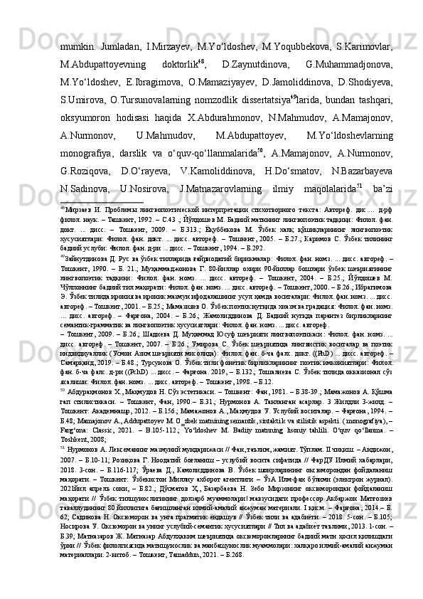 mumkin.   Jumladan,   I.Mirzayev,   M.Yo‘ldoshev,   M.Yoqubbekova,   S.Karimovlar,
M.Abdupattoyevning   doktorlik 48
,   D.Zaynutdinova,   G.Muhammadjonova,
M.Yo‘ldoshev,   E.Ibragimova,   O.Mamaziyayev,   D.Jamoliddinova,   D.Shodiyeva,
S.Umirova,   O.Tursunovalarning   nomzodlik   dissertatsiya 49
larida,   bundan   tashqari,
oksyumoron   hodisasi   haqida   X.Abdurahmonov,   N.Mahmudov,   A.Mamajonov,
A.Nurmonov,   U.Mahmudov,   M.Abdupattoyev,   M.Yo‘ldoshevlarning
monografiya,   darslik   va   o‘quv-qo‘llanmalarida 50
,   A.Mamajonov,   A.Nurmonov,
G.Roziqova,   D.O‘rayeva,   V.Kamoliddinova,   H.Do‘smatov,   N.Bazarbayeva
N.Sadinova,   U.Nosirova,   J.Matnazarovlarning   ilmiy   maqolalarida 51
  ba’zi
48
Мирзаев   И.   Проблемы   лингвопоэтической   интерпретации   стихотворного   текста :   Автореф.   дис . …   д -рф
филол. наук. – Ташкент, 1992. –   С. 43 .; Йўлдошев М. Бадиий матннинг лингвопоэтик тадқиқи :   Филол. фан.
док т.   ...   дисс.   –   Тошкент,   2009.   –   Б. 313 . ;   Ёқуббекова   М.   Ўзбек   халқ   қўшиқларининг   лингвопоэтик
хусусиятлари :   Филол.   фан.   док т .   ...   дисс.   автореф.   –   Тошкент,   2005.   –   Б. 27.;   Каримов   С.   Ўзбек   тилининг
бадиий услуби :  Филол. фан.  д-ри ...  дисс. – Тошкент, 1994. –  Б. 292.
49
Зайн ут динова Д.  Рус  ва ўзбек  тилларида ғайриодатий  бирикмалар :   Филол. фан. номз.   . .. дисс.  автореф.   –
Тошкент,   1990.   –   Б.   21.;   Муҳаммаджонова   Г.   80-йиллар   охири   90-йиллар   бошлари   ўзбек   шеъриятининг
лингвопоэтик   тадқиқи:   Филол.   фан.   номз.   ...   дисс.   автореф.   –   Тошкент,   2004.   –   Б.25.;   Йўлдошев   М.
Чўлпоннинг бадиий тил маҳорати: Филол. фан. номз. ... дисс. автореф. – Тошкент, 2000. – Б.26.; Ибрагимова
Э. Ўзбек тилида ирония ва ироник мазмун ифодалашнинг усул ҳамда воситалари: Филол. фан. номз. ... дисс.
автореф.  – Тошкент, 2001. –  Б. 25.; Мамазияев О. Ўзбек поэтик нутқида хиазм ва градация :  Филол. фан. номз .
...   дисс.   автореф.   –   Фарғона,   2004.   –   Б. 26 . ;   Жамолиддинова   Д.   Бадиий   нутқда   парантез   бирликларнинг
семантик-грамматик ва лингвопоэтик хусусиятлари :  Филол. фан. номз .  ... дисс. автореф. 
–   Тошкент,   2009.   –   Б. 26 . ;   Шадиева   Д.   Муҳаммад   Юсуф   шеърияти   лингвопоэтикаси :   Филол.   фан.   номз .   ...
дисс.   автореф.   –   Тошкент,   2007.   –   Б. 26.;   Умирова   С.   Ўзбек   шеъриятида   лингвистик   воситалар   ва   поэтик
индвидиуаллик (Усмон Азим шеърияти мисолида) :   Фил ол . фан. б -ча   фал с .   док т . (( PhD )   ...   дисс. автореф. –
Самарқанд, 2019. –   Б. 48 . ; Турсунова О. Ўзбек тили фонетик бирликларининг поэтик имкониятлари :   Фил ол .
фан. б -ча   фал с .   д-ри   (( PchD )   ...   дисс. – Фарғона. 2019, –   Б. 132.; Тошалиева С. Ўзбек тилида окказионал сўз
ясалиши :  Фил о л. фан. номз.  ...  дисс. автореф. – Тошкент, 1998. –  Б. 12.
50
 Абдураҳмонов Х., Маҳмудов Н. Сўз эстетикаси. – Тошкент :  Фан, 1981.  – Б .38-39.; Мамажонов А. Қўшма
гап   стилистикаси.   –   Тошкент,   Фан,   1990 .–   Б.31.;   Нурмонов   А.   Танланган   асарлар.   3   Жилдли   3-жилд.   –
Тошкент: Академнашр, 2012. – Б.156.; Мамажонов А., Маҳмудов У. Услубий воситалар. – Фарғона, 1994. –
Б.48; Mamajonov A., Addupattoyev M. O‗zbek matnining semantik, sintakti k va stilistik aspekti. ( monografiya), –
Farg‘ona:   Classic,   2021.   –   B.105-112.;   Yo ‘ ldoshev   М.   Badiiy   matnning   lisoniy   tahlili.   O‘quv   qo ‘ llanma.   –
Toshkent, 2008; 
51
  Нурмонов А. Лексеманинг мазмуний мундарижаси // Фан, таълим, жамият. Тўплам. II чиқиш. – Андижон,
2007.   –   Б.10-11;   Розиқова   Г.   Ноодатий   боғланиш   –   услубий   восита   сифатида   //   ФарДУ   Илмий   хабарлари ,
2018.   3-сон.   –   Б.116-117;   Ўраева   Д.,   Камолиддинова   В.   Ўзбек   шоирларининг   оксюморондан   фойдаланиш
маҳорати.   –   Тошкент:   Ўзбекистон   Миллиу   ахборот   агентлиги   –   ЎзА   Илм-фан   бўлими   (электрон   журнал).
2021йил   апрель   сони,   –   Б.82.;   Дўсматов   Ҳ.,   Базарбаева   Н.   Зебо   Мирзонинг   оксюморондан   фойдаланиш
маҳорати   //   Ўзбек   тилшунослигининг   долзарб   муаммолари   мавзусидаги   профессор   Акбаржон   Матғозиев‖
таваллудининг 80 йиллигига бағишланган илмий-амалий  анжуман материали. I қисм. – Фарғона, 2014.– Б.
62; Садинова Н. Оксюморон ва унга прагматик  ёндашув  //  Ўзбек тили ва  адабиёти. – 2018. 5-сон. – Б.105;
Носирова У. Оксюморон ва унинг услубий-семантик хусусиятлари // Тил ва адаби	
е?т таълими, 2013. 1-сон. –
Б.39; Матназаров Ж. Матназар Абдулҳаким шеъриятида оксюморонларнинг бадиий матн ҳосил қилишдаги
ўрни // Ўзбек филолгиясида матншунослик ва манбашунослик муаммолари: халқаро илмий-амалий анжуман
материаллари. 2-китоб. – Тошкент, Tamaddun, 2021. – Б.268. 