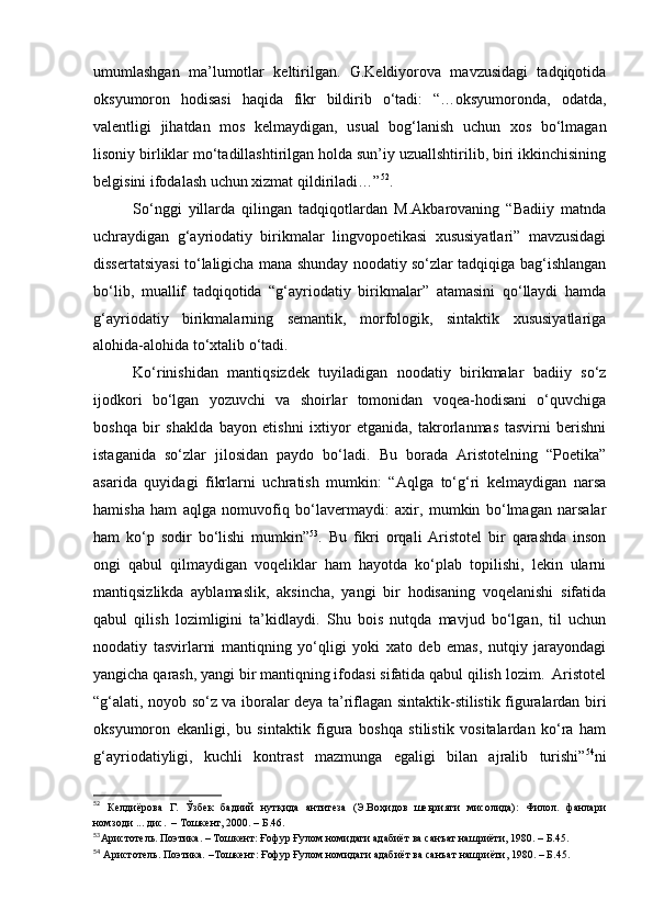 umumlashgan   ma’lumotlar   keltirilgan.   G.Keldiyorova   mavzusidagi   tadqiqotida
oksyumoron   hodisasi   haqida   fikr   bildirib   o‘tadi:   “…oksyumoronda,   odatda,
valentligi   jihatdan   mos   kelmaydigan,   usual   bog‘lanish   uchun   xos   bo‘lmagan
lisoniy birliklar mo‘tadillashtirilgan holda sun’iy uzuallshtirilib, biri ikkinchisining
belgisini ifodalash uchun xizmat qildiriladi…” 52
.
So‘nggi   yillarda   qilingan   tadqiqotlardan   M.Akbarovaning   “Badiiy   matnda
uchraydigan   g‘ayriodatiy   birikmalar   lingvopoetikasi   xususiyatlari”   mavzusidagi
dissertatsiyasi to‘laligicha mana shunday noodatiy so‘zlar tadqiqiga bag‘ishlangan
bo‘lib,   muallif   tadqiqotida   “g‘ayriodatiy   birikmalar”   atamasini   qo‘llaydi   hamda
g‘ayriodatiy   birikmalarning   semantik,   morfologik,   sintaktik   xususiyatlariga
alohida-alohida to‘xtalib o‘tadi.  
Ko‘rinishidan   mantiqsizdek   tuyiladigan   noodatiy   birikmalar   badiiy   so‘z
ijodkori   bo‘lgan   yozuvchi   va   shoirlar   tomonidan   voqea-hodisani   o‘quvchiga
boshqa   bir   shaklda   bayon   etishni   ixtiyor   etganida,   takrorlanmas   tasvirni   berishni
istaganida   so‘zlar   jilosidan   paydo   bo‘ladi.   Bu   borada   Aristotelning   “Poetika”
asarida   quyidagi   fikrlarni   uchratish   mumkin:   “Aqlga   to‘g‘ri   kelmaydigan   narsa
hamisha   ham   aqlga   nomuvofiq   bo‘lavermaydi:   axir,   mumkin   bo‘lmagan   narsalar
ham   ko‘p   sodir   bo‘lishi   mumkin” 53
.   Bu   fikri   orqali   Aristotel   bir   qarashda   inson
ongi   qabul   qilmaydigan   voqeliklar   ham   hayotda   ko‘plab   topilishi,   lekin   ularni
mantiqsizlikda   ayblamaslik,   aksincha,   yangi   bir   hodisaning   voqelanishi   sifatida
qabul   qilish   lozimligini   ta’kidlaydi.   Shu   bois   nutqda   mavjud   bo‘lgan,   til   uchun
noodatiy   tasvirlarni   mantiqning   yo‘qligi   yoki   xato   deb   emas,   nutqiy   jarayondagi
yangicha qarash, yangi bir mantiqning ifodasi sifatida qabul qilish lozim.  Aristotel
“g‘alati, noyob so‘z va iboralar deya ta’riflagan sintaktik-stilistik figuralardan biri
oksyumoron   ekanligi,   bu   sintaktik   figura   boshqa   stilistik   vositalardan   ko‘ra   ham
g‘ayriodatiyligi,   kuchli   kontrast   mazmunga   egaligi   bilan   ajralib   turishi” 54
ni
52
  Келдиёрова   Г.   Ўзбек   бадиий   нутқида   антитеза   (Э.Воҳидов   шеьрияти   мисолида):   Филол.   фанлари
номзоди ... дис.  – Тошкент, 2000. – Б.46.
53
Аристотель. Поэтика. – Тошкент: Ғофур Ғулом номидаги адабиёт ва санъат нашриёти, 1980. – Б.45.
54
  Аристотель. Поэтика. –Тошкент :  Ғофур Ғулом номидаги адаби ё т ва санъат нашри ё ти, 1980.  –  Б.45. 