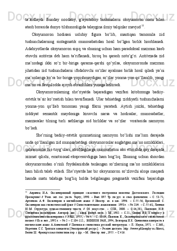 ta’kidlaydi.   Bunday   noodatiy,   g‘ayritabiiy   birikmalarni   oksyumoron   nomi   bilan
atash borasida dunyo tilshunosligida talaygina ilmiy  talqin lar  mavjud  55
.
Oksyumoron   hodisasi   uslubiy   figura   bo‘lib,   mantiqan   tamomila   zid
tushunchalarning   sintagmatik   munosabatidan   hosil   bo‘lgan   birlik   hisoblanadi.
Adabiyotlarda oksyumoron siqiq va shuning uchun ham paradoksal mazmun kasb
etuvchi   antiteza   deb   ham   ta’riflanadi,   biroq   bu   qarash   noto‘g‘ri.   Antitezada   zid
ma’nodagi   ikki   so‘z   bir-biriga   qarama-qarshi   qo‘yilsa,   oksyumoronda   mazmun
jihatidan   zid   tushunchalarni   ifodalovchi   so‘zlar   ajralmas   birlik   hosil   qiladi   ya’ni
ma’nolariga ko‘ra bir-biriga yopishmaydigan so‘zlar yonma-yon qo‘llanilib, yangi
ma’no va favqulodda ajoyib obrazlilikni yuzaga keltiradi. 
Oksyumoronlarning   she’riyatda   bajaradigan   vazifasi   kitobxonga   badiiy-
estetik ta’sir ko‘rsatish bilan tavsiflanadi. Ular tabiatdagi ziddiyatli tushunchalarni
yonma-yon   qo‘llab   tomoman   yangi   fikrni   yaratadi.   Aytish   joizki,   tabiatdagi
ziddiyat   semantik   maydoniga   kiruvchi   narsa   va   hodisalar,   munosabatlar,
manzaralar   tilning   turli   sathlariga   oid   birliklar   va   so‘zlar     vositasida   namoyon
bo‘ladi.
  She’rning   badiiy-estetik   qimmatining   namoyon   bo‘lishi   ma’lum   darajada
unda qo‘llanilgan zid munosabatdagi oksyumoronlar anglatgan ma’no nozikliklari,
qahramonlar his-tuyg‘ulari, atrofdagilarga munosabatini aks ettirishda qay darajada
xizmat   qilishi,   emotsional-ekspressivligiga   ham   bog‘liq.   Shuning   uchun   shoirdan
oksyumorondan   o‘rinli   foydalanishda   tanlangan   so‘zlarning   ma’no   nozikliklarini
ham bilish talab etiladi. She’riyatda har bir oksyumoron so‘zlovchi aloqa maqsadi
hamda   matn   talabiga   bog‘liq   holda   belgilangan   pragmatik   vazifani   bajarishga
55
  Аврамец   И.А.   Оксюморонный   принцип   сюжетного   построения   новеллы   Достоевского .   Господин
Прохарчин   //   Учен.   зап.   гос.   ун-та.   Тарту,   1990.   –   Вып.   897   Тр.   по   рус.   и   слав.   филологии.   –   С.   53-71;‖
Артемова   А.Ф.   Оксюморон   в   английском   языке   //   Иностр.   яз.   в   шк.   1996.   –   С.55 - 56;   Брезинский   С.
Оксюморон как стилистический факт // Сопоставительное языкознание. 1993 г. – № 23/4. – С.55–61; Лотман
Ю.М.   Структура   художественного   текста   //   Об   искусстве.   –   СПБ,   2000.   –   С.14-281;   Павлович   Н.В.
Семантика   оксюморона :   Автореф.   дис.   ...   канд.   филол.   наук.   –   М.,   1982.   –   С. 21.;   Синюк   В.Б.   К   вопросу   о
фразеологизмах-оксюморонах // РЯШ, 1977, – № 4. – С. 80-84;  Павлова  Е., Оксимороны като стилистичен
похват // Ез и лит., 1992 г. – № 2 – С.104-112.;  ВИНИОН РАН, 1994; Белгород И.К. Символика контраста в
поэтическом  языке А.Ахматовой  // Поэтика и стилистика русской литературы. – Л.: Наука, 1971. –   С. 360 . ;
Неретина С.С. Тропы и концепты [Электронный ресурс]. – Режим доступа.   http : // www . pfilosophy . ru ./ libreri ;
Балли Ш. Французская стилистика пер. с фр. – М.: Иностр. лит., 1955. –  С. 416.  