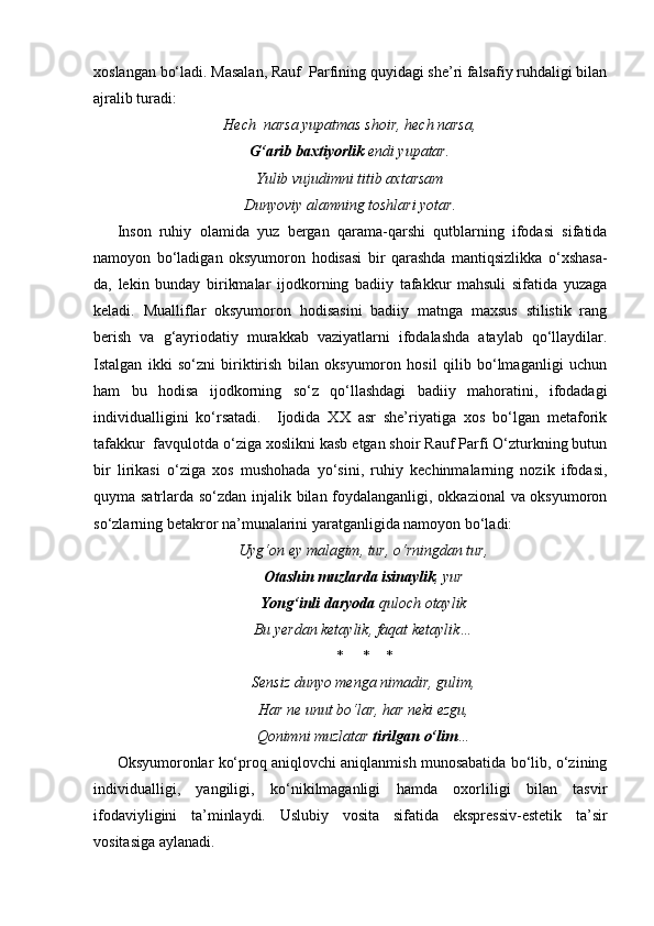 xoslangan bo‘ladi. Masalan, Rauf  Parfining quyidagi she’ri falsafiy ruhdaligi bilan
ajralib turadi:
Hech  narsa yupatmas shoir, hech narsa,
G‘arib baxtiyorlik   endi yupatar.
Yulib vujudimni titib axtarsam
Dunyoviy alamning toshlari yotar.
Inson   ruhiy   olamida   yuz   bergan   qarama-qarshi   qutblarning   ifodasi   sifatida
namoyon   bo‘ladigan   oksyumoron   hodisasi   bir   qarashda   mantiqsizlikka   o‘xshasa-
da,   lekin   bunday   birikmalar   ijodkorning   badiiy   tafakkur   mahsuli   sifatida   yuzaga
keladi.   Mualliflar   oksyumoron   hodisasini   badiiy   matnga   maxsus   stilistik   rang
berish   va   g‘ayriodatiy   murakkab   vaziyatlarni   ifodalashda   ataylab   qo‘llaydilar.
Istalgan   ikki   so‘zni   biriktirish   bilan   oksyumoron   hosil   qilib   bo‘lmaganligi   uchun
ham   bu   hodisa   ijodkorning   so‘z   qo‘llashdagi   badiiy   mahoratini,   ifodadagi
individualligini   ko‘rsatadi.     Ijodida   XX   asr   she’riyatiga   xos   bo‘lgan   metaforik
tafakkur  favqulotda o‘ziga xoslikni kasb etgan shoir Rauf Parfi O‘zturkning butun
bir   lirikasi   o‘ziga   xos   mushohada   yo‘sini,   ruhiy   kechinmalarning   nozik   ifodasi,
quyma satrlarda so‘zdan injalik bilan foydalanganligi, okkazional va oksyumoron
so‘zlarning betakror na’munalarini yaratganligida namoyon bo‘ladi:
Uyg‘on ey malagim, tur, o‘rningdan tur,
Otashin muzlarda isinaylik , yur
Yong‘inli daryoda  quloch otaylik
Bu yerdan ketaylik, faqat ketaylik…
*     *    *
Sensiz dunyo menga nimadir, gulim,
Har ne unut bo‘lar, har neki ezgu,
Qonimni muzlatar  tirilgan o‘lim …
Oksyumoronlar ko‘proq aniqlovchi aniqlanmish munosabatida bo‘lib, o‘zining
individualligi,   yangiligi,   ko‘nikilmaganligi   hamda   oxorliligi   bilan   tasvir
ifodaviyligini   ta’minlaydi.   Uslubiy   vosita   sifatida   ekspressiv-estetik   ta’sir
vositasiga aylanadi.  