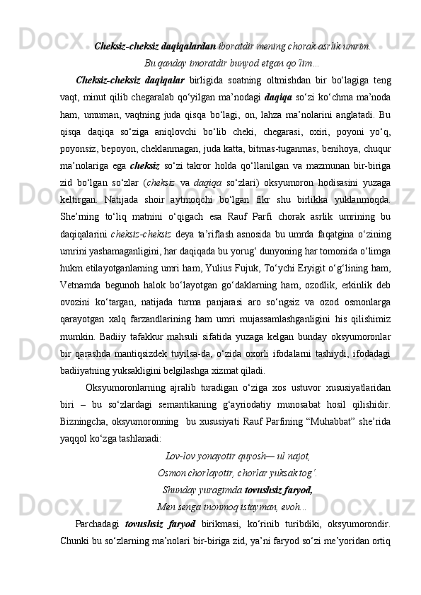 Cheksiz-cheksiz daqiqalardan  iboratdir mening chorak asrlik umrim.
Bu qanday imoratdir bunyod etgan qo‘lim…
Cheksiz-cheksiz   daqiqalar   birligida   soatning   oltmishdan   bir   bo‘lagiga   teng
vaqt, minut qilib chegaralab qo‘yilgan ma’nodagi   daqiqa   so‘zi ko‘chma ma’noda
ham,   umuman,   vaqtning   juda   qisqa   bo‘lagi,   on,   lahza   ma’nolarini   anglatadi.   Bu
qisqa   daqiqa   so‘ziga   aniqlovchi   bo‘lib   cheki,   chegarasi,   oxiri,   poyoni   yo‘q,
poyonsiz, bepoyon, cheklanmagan, juda katta, bitmas-tuganmas, benihoya, chuqur
ma’nolariga   ega   cheksiz   so‘zi   takror   holda   qo‘llanilgan   va   mazmunan   bir-biriga
zid   bo‘lgan   so‘zlar   ( cheksiz   va   daqiqa   so‘zlari)   oksyumoron   hodisasini   yuzaga
keltirgan.   Natijada   shoir   aytmoqchi   bo‘lgan   fikr   shu   birlikka   yuklanmoqda.
She’rning   to‘liq   matnini   o‘qigach   esa   Rauf   Parfi   chorak   asrlik   umrining   bu
daqiqalarini   cheksiz-cheksiz   deya   ta’riflash   asnosida   bu   umrda   faqatgina   o‘zining
umrini yashamaganligini, har daqiqada bu yorug‘ dunyoning har tomonida o‘limga
hukm etilayotganlarning umri ham, Yulius Fujuk, To‘ychi Eryigit o‘g‘lining ham,
Vetnamda   begunoh   halok   bo‘layotgan   go‘daklarning   ham,   ozodlik,   erkinlik   deb
ovozini   ko‘targan,   natijada   turma   panjarasi   aro   so‘ngsiz   va   ozod   osmonlarga
qarayotgan   xalq   farzandlarining   ham   umri   mujassamlashganligini   his   qilishimiz
mumkin.   Badiiy   tafakkur   mahsuli   sifatida   yuzaga   kelgan   bunday   oksyumoronlar
bir   qarashda   mantiqsizdek   tuyilsa-da,   o‘zida   oxorli   ifodalarni   tashiydi,   ifodadagi
badiiyatning yuksakligini belgilashga xizmat qiladi. 
Oksyumoronlarning   ajralib   turadigan   o‘ziga   xos   ustuvor   xususiyatlaridan
biri   –   bu   so‘zlardagi   semantikaning   g‘ayriodatiy   munosabat   hosil   qilishidir.
Bizningcha,   oksyumoronning     bu   xususiyati   Rauf   Parfining   “Muhabbat”   she’rida
yaqqol ko‘zga tashlanadi:
Lov-lov yonayotir quyosh— ul najot,
Osmon chorlayotir, chorlar yuksak tog‘.
Shunday yuragimda  tovushsiz faryod,
Men senga ino nmoq istayman, evoh...
Parchadagi   tovushsiz   faryod   birikmasi,   ko‘rinib   turibdiki,   oksyumorondir.
Chunki bu so‘zlarning ma’nolari bir-biriga zid, ya’ni faryod so‘zi me’yoridan ortiq 