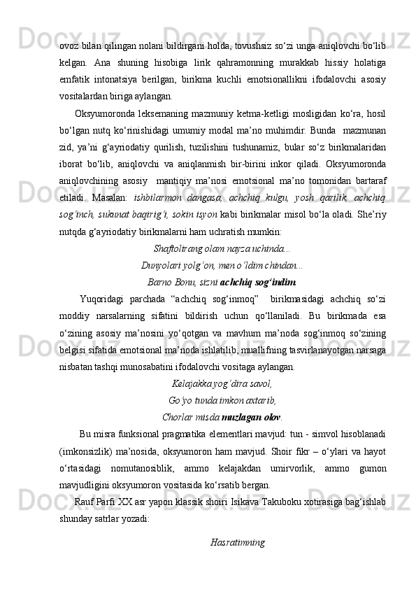 ovoz bilan qilingan nolani bildirgani holda, tovushsiz so‘zi unga aniqlovchi bo‘lib
kelgan.   Ana   shuning   hisobiga   lirik   qahramonning   murakkab   hissiy   holatiga
emfatik   intonatsiya   berilgan,   birikma   kuchli   emotsionallikni   ifodalovchi   asosiy
vositalardan biriga aylangan.
Oksyumoronda   leksemaning   mazmuniy   ketma-ketligi   mosligidan   ko‘ra,   hosil
bo‘lgan   nutq   ko‘rinishidagi   umumiy   modal   ma’no   muhimdir.   Bunda     mazmunan
zid,   ya’ni   g‘ayriodatiy   qurilish,   tuzilishini   tushunamiz,   bular   so‘z   birikmalaridan
iborat   bo‘lib,   aniqlovchi   va   aniqlanmish   bir-birini   inkor   qiladi.   Oksyumoronda
aniqlovchining   asosiy     mantiqiy   ma’nosi   emotsional   ma’no   tomonidan   bartaraf
etiladi.   Masalan:   ishbilarmon   dangasa,   achchiq   kulgu,   yosh   qarilik,   achchiq
sog‘inch, sukunat baqirig‘i, sokin isyon   kabi birikmalar misol bo‘la oladi. She’riy
nutqda g‘ayriodatiy birikmalarni ham uchratish mumkin:
Shaftolirang olam nayza uchinda...
Dunyolari yolg‘on, men o‘ldim chindan...
Barno Bonu, sizni  achchiq sog‘indim .
Yuqoridagi   parchada   “achchiq   sog‘inmoq”     birikmasidagi   achchiq   so‘zi
moddiy   narsalarning   sifatini   bildirish   uchun   qo‘llaniladi.   Bu   birikmada   esa
o‘zining   asosiy   ma’nosini   yo‘qotgan   va   mavhum   ma’noda   sog‘inmoq   so‘zining
belgisi sifatida emotsional ma’noda ishlatilib, muallifning tasvirlanayotgan narsaga
nisbatan tashqi munosabatini ifodalovchi vositaga aylangan.
Kelajakka yog‘dira savol ,
Go‘yo tunda imkon axtarib ,
Chorlar misda  muzlagan olov .
Bu misra funksional pragmatika elementlari mavjud: tun - simvol hisoblanadi
(imkonsizlik)   ma’nosida,   oksyumoron   ham   mavjud.   Shoir   fikr   –   o‘ylari   va   hayot
o‘rtasidagi   nomutanosiblik,   ammo   kelajakdan   umirvorlik,   ammo   gumon
mavjudligini oksyumoron vositasida ko‘rsatib bergan.
Rauf Parfi XX asr yapon klassik shoiri Isikava Takuboku xotirasiga bag‘ishlab
shunday satrlar yozadi:
Hasratimning 