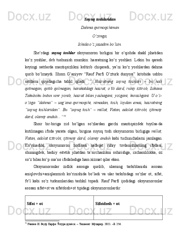 Suyuq toshlaridan
Dahma qurmoqchiman
O‘zimga,
Ichida o‘z jasadim bo‘lsin.
She’rdagi   suyuq   toshlar   oksyumoron   birligini   bir   o‘qishda   shakl   jihatidan
ko‘z   yoshlar,   deb   tushunish   mumkin:   hasratning   ko‘z   yoshlari.   Lekin   bu   qarash
keyingi   satrlarda   mantiqsizlikni   keltirib   chiqaradi,   ya’ni   ko‘z   yoshlardan   dahma
qurib   bo‘lmaydi.   Ilhom   G‘aniyev   “Rauf   Parfi   O‘zturk   dunyosi”   kitobida   ushbu
satrlarni   quyidagicha   tahlil   qiladi:   “…Hasratning   suyuq   toshlari   –   bu   hali
qotmagan,   qotib   qolmagan,   harakatdagi   hasrat,   o‘tli   dard,   ruhiy   iztirob,   Isikava
Takuboku   butun   umr   yonib,   hasrat   bilan   yashagani,   yozgani,   kurashgani.   U   o‘z-
o‘ziga   “dahma”   –   sag‘ana   qurmoqchi,   nimadan,   tosh,   loydan   emas,   hasratning
“suyuq   toshlaridan”.   Bu   “suyuq   tosh”   –   millat,   Vatan,   adolat   iztirobi,   ijtimoiy
dard, olamiy anduh…” 56
 
Shoir   bir-biriga   zid   bo‘lgan   so‘zlardan   garchi   mantiqsizdek   tuyilsa-da
kutilmagan   ifoda   yarata   olgan,   birgina   suyuq   tosh   oksyumoron   birligiga   millat,
Vatan, adolat iztirobi, ijtimoiy dard, olamiy anduh   kabi tuchunchalarni jamlagan.
Ko‘rinadiki,   oksyumoron   hodisasi   nafaqat   ruhiy   tovlanishlarning   ifodasi,
shuningdek,   badiiy   estetik   jihatdan   ta’sirchanlikni   oshirishga,   ixchamlilikka,   oz
so‘z bilan ko‘p ma’no ifodalashga ham xizmat qilar ekan. 
Oksyumoronlar   zidlik   asosiga   qurilib,   ularning   tarkiblanishi   asosan
aniqlovchi+aniqlanmish   ko‘rinishida   bo‘ladi   va   ular   tarkibidagi   so‘zlar   ot,   sifat,
fe‘l   kabi   so‘z   turkumlaridan   tashkil   topadi.   Rauf   Parfi   ijodidagi   oksyumoronlar
asosan sifat+ot va sifatdosh+ot tipidagi oksyumoronlardir:
Sifat + ot Sifatdosh + ot
56
  Ғаниев И. Рауф Парфи Ўзтурк дунёси.  –  Toшкент: Муҳарир. 2021.  –Б.  256 . 