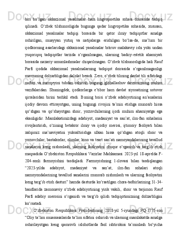 biri   bo‘lgan   okkazional   yasalmalar   ham   lingvopoetika   sohasi   doirasida   tadqiq
qilinadi.   O‘zbek   tilshunosligida   bugunga   qadar   lingvopetika   sohasida,   xususan,
okkazional   yasalmalar   tadqiqi   borasida   bir   qator   ilmiy   tadqiqotlar   amalga
oshirilgan,   muayyan   yutuq   va   natijalarga   erishilgan   bo‘lsa-da,   ma’lum   bir
ijodkorning  asarlaridagi  okkazional   yasalmalar  bitiruv  malakaviy   ishi   yoki   undan
yuqoriqoq   tadqiqotlar   tarzida   o‘rganilmagan,   ularning   badiiy-estetik   ahamiyati
borasida nazariy umumlashmalar chiqarilmagan. O‘zbek tilshunosligida hali Rauf
Parfi   ijodida   okkazional   yasalmalarning   tadqiqot   doirasida   o‘rganilmaganligi
mavzuning dolzarbligidan dalolat beradi. Zero, o‘zbek tilining davlat tili sifatidagi
nufuzi   va   mavqeyini   tubdan   oshirish   bugungi   globallashuv   davrimizning   muhim
vazifalaridan.   Shuningdek,   ijodkorlarga   e’tibor   ham   davlat   siyosatining   ustuvor
qirralaridan   birini   tashkil   etadi.   Buning   boisi   o‘zbek   adabiyotining   an’analarini
ijodiy   davom   ettirayotgan,   uning   bugungi   rivojini   ta’min   etishga   munosib   hissa
qo‘shgan   va   qo‘shayotgan   shoir,   yozuvchilarning   ijodi   muhim   ahamiyatga   ega
ekanligidir.   Mamlakatimizdagi   adabiyot,   madaniyat   va   san’at,   ilm-fan   sohalarini
rivojlantirish,   o‘zining   betakror   ilmiy   va   ijodiy   merosi,   ijtimoiy   faoliyati   bilan
xalqimiz   ma’naviyatini   yuksaltirishga   ulkan   hissa   qo‘shgan   atoqli   shoir   va
yozuvchilar, bastakorlar, olimlar, kino va teart san’ati namoyandalarining tavallud
sanalarini   keng   nishonlash,   ularning   faoliyatini   chuqur   o‘rganish   va   targ‘ib   etish
maqsadida   O‘zbekiston   Respublikasi   Vazirlar   Mahkamasi   2023-yil   18-aprelda   F-
204-sonli   farmoyishini   tasdiqladi.   Farmoyishning   1-ilovasi   bilan   tasdiqlangan
“2023-yilda   adabiyot,   madaniyat   va   san’at,   ilm-fan   sohalari   atoqli
namoyondalarining tavallud sanalarini munosib nishonlash  va ularning faoliyatini
keng targ‘ib etish dasturi” hamda dasturda ko‘rsatilgan chora-tadbirlarining 31-34-
bandlarida   zamonaviy   o‘zbek   adabiyotining   yirik   vakili,   shoir   va   tarjimon   Rauf
Parfi   adabiy   merosini   o‘rganish   va   targ‘ib   qilish   tadqiqotimizning   dolzarbligini
ko‘rsatadi.
O‘zbekiston   Respublikasi   Prezidentining   2018-yil   5-iyundagi   PQ-3775-son
“ Oliy ta’lim muassasalarida ta’lim sifatini oshirish va ularning mamlakatda amalga
oshirilayotgan   keng   qamrovli   islohotlarda   faol   ishtirokini   ta’minlash   bo‘yicha 