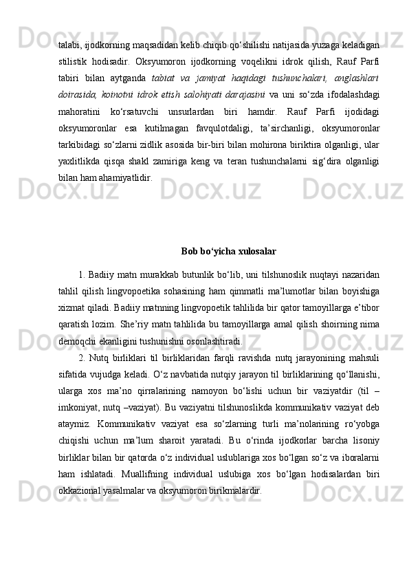 talabi, ijodkorning maqsadidan kelib chiqib qo‘shilishi natijasida yuzaga keladigan
stilistik   hodisadir.   Oksyumoron   ijodkorning   voqelikni   idrok   qilish,   Rauf   Parfi
tabiri   bilan   aytganda   tabiat   va   jamiyat   haqidagi   tushunchalari,   anglashlari
doirasida,   koinotni   idrok   etish   salohiyati   darajasini   va   uni   so‘zda   ifodalashdagi
mahoratini   ko‘rsatuvchi   unsurlardan   biri   hamdir.   Rauf   Parfi   ijodidagi
oksyumoronlar   esa   kutilmagan   favqulotdaligi,   ta’sirchanligi,   oksyumoronlar
tarkibidagi  so‘zlarni  zidlik asosida  bir-biri bilan mohirona biriktira olganligi, ular
yaxlitlikda   qisqa   shakl   zamiriga   keng   va   teran   tushunchalarni   sig‘dira   olganligi
bilan ham ahamiyatlidir.
Bob bo‘yicha xulosalar
1.   Badiiy matn murakkab butunlik bo‘lib, uni  tilshunoslik  nuqtayi  nazaridan
tahlil   qilish   lingvopoetika   sohasining   ham   qimmatli   ma’lumotlar   bilan   boyishiga
xizmat qiladi.  Badiiy matnning lingvopoetik tahlilida bir qator tamoyillarga e’tibor
qaratish lozim. She’riy matn tahlilida bu tamoyillarga  amal  qilish shoirning nima
demoqchi ekanligini tushunishni osonlashtiradi.
2.   Nutq   birliklari   til   birliklaridan   farqli   ravishda   nutq   jarayonining   mahsuli
sifatida vujudga keladi. O‘z navbatida nutqiy jarayon til birliklarining qo‘llanishi,
ularga   xos   ma’no   qirralarining   namoyon   bo‘lishi   uchun   bir   vaziyatdir   (til   –
imkoniyat, nutq –vaziyat). Bu vaziyatni  tilshunoslikda kommunikativ vaziyat deb
ataymiz.   Kommunikativ   vaziyat   esa   so‘zlarning   turli   ma’nolarining   ro‘yobga
chiqishi   uchun   ma’lum   sharoit   yaratadi.   Bu   o‘rinda   ijodkorlar   barcha   lisoniy
birliklar bilan bir qatorda o‘z individual uslublariga xos bo‘lgan so‘z va iboralarni
ham   ishlatadi.   Muallifning   individual   uslubiga   xos   bo‘lgan   hodisalardan   biri
okkazional yasalmalar va oksyumoron birikmalardir. 