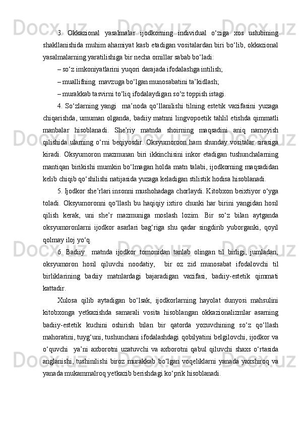 3.   Okkazional   yasalmalar   ijodkorning   individual   o‘ziga   xos   uslubining
shakllanishida muhim ahamiyat kasb etadigan vositalardan biri bo‘lib, okkazional
yasalmalarning yaratilishiga bir necha omillar sabab bo‘ladi:
– so‘z imkoniyatlarini yuqori darajada ifodalashga intilish;
– muallifning  mavzuga bo‘lgan munosabatini ta’kidlash;
– murakkab tasvirni to‘liq ifodalaydigan so‘z toppish istagi.
4.   So‘zlarning   yangi     ma’noda   qo‘llanilishi   tilning   estetik   vazifasini   yuzaga
chiqarishda, umuman olganda, badiiy matnni  lingvopoetik tahlil  etishda  qimmatli
manbalar   hisoblanadi.   She’riy   matnda   shoirning   maqsadini   aniq   namoyish
qilishida   ularning   o‘rni   beqiyosdir.   Oksyumoroon   ham   shunday   vositalar   sirasiga
kiradi.   Oksyumoron   mazmunan   biri   ikkinchisini   inkor   etadigan   tushunchalarning
mantiqan birikishi mumkin bo‘lmagan holda matn talabi, ijodkorning maqsadidan
kelib chiqib qo‘shilishi natijasida yuzaga keladigan stilistik hodisa hisoblanadi.
5. Ijodkor she’rlari insonni mushohadaga chorlaydi. Kitobxon beixtiyor o‘yga
toladi.   Oksyumoronni   qo‘llash   bu   haqiqiy   ixtiro   chunki   har   birini   yangidan   hosil
qilish   kerak,   uni   she’r   mazmuniga   moslash   lozim.   Bir   so‘z   bilan   aytganda
oksyumoronlarni   ijodkor   asarlari   bag‘riga   shu   qadar   singdirib   yuborganki,   qoyil
qolmay iloj yo‘q.
6.   Badiiy     matnda   ijodkor   tomonidan   tanlab   olingan   til   birligi,   jumladan,
oksyumoron   hosil   qiluvchi   noodatiy,     bir   oz   zid   munosabat   ifodalovchi   til
birliklarining   badiiy   matnlardagi   bajaradigan   vazifasi,   badiiy-estetik   qimmati
kattadir.
Xulosa   qilib   aytadigan   bo‘lsak,   ijodkorlarning   hayolat   dunyosi   mahsulini
kitobxonga   yetkazishda   samarali   vosita   hisoblangan   okkazionalizmlar   asarning
badiiy-estetik   kuchini   oshirish   bilan   bir   qatorda   yozuvchining   so‘z   qo‘llash
mahoratini, tuyg‘uni, tushunchani ifodalashdagi qobilyatini belgilovchi, ijodkor va
o‘quvchi     ya’ni   axborotni   uzatuvchi   va   axborotni   qabul   qiluvchi   shaxs   o‘rtasida
anglanishi,   tushinilishi   biroz   murakkab   bo‘lgan   voqeliklarni   yanada   yaxshiroq   va
yanada mukammalroq yetkazib berishdagi ko‘prik hisoblanadi. 
  