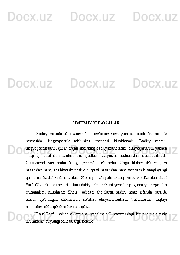 UMUMIY XULOSALAR
  Badiiy   matnda   til   o‘zining   bor   jozibasini   namoyish   eta   oladi,   bu   esa   o‘z
navbatida,   lingvopoetik   tahlilning   manbasi   hisoblanadi.   Badiiy   matnni
lingvopoetik tahlil qilish orqali shoirning badiiy mahoratini, dunyoqarishini yanada
aniqroq   baholash   mumkin.   Bu   ijodkor   dunyosini   tushunishni   osonlashtiradi.
Okkazional   yasalmalar   keng   qamrovli   tushuncha.   Unga   tilshunoslik   nuqtayi
nazaridan   ham,   adabiyotshunoslik   nuqtayi   nazaridan   ham   yondashib   yangi-yangi
qirralarni   kashf   etish   mumkin.   She’riy   adabiyotimizning   yirik   vakillaridan   Rauf
Parfi O‘zturk o‘z asarlari bilan adabiyotshunoslikni yana bir pog‘ona yuqoriga olib
chiqqanligi,   shubhasiz.   Shoir   ijodidagi   she’rlarga   badiiy   matn   sifatida   qaralib,
ularda   qo‘llangan   okkazional   so‘zlar,   oksyumoronlarni   tilshunoslik   nuqtayi
nazaridan tahlil qilishga harakat qildik. 
“Rauf   Parfi   ijodida   okkazional   yasalmalar”   mavzusidagi   bitiruv   malakaviy
ishimizdan quyidagi xulosalarga keldik:    