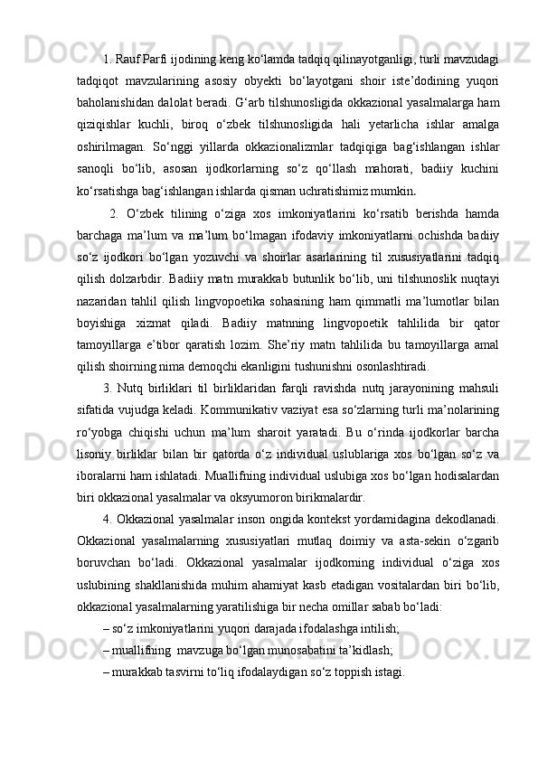 1.  Rauf Parfi ijodining keng ko‘lamda tadqiq qilinayotganligi, turli mavzudagi
tadqiqot   mavzularining   asosiy   obyekti   bo‘layotgani   shoir   iste’dodining   yuqori
baholanishidan dalolat beradi.   G‘arb tilshunosligida okkazional yasalmalarga ham
qiziqishlar   kuchli,   biroq   o‘zbek   tilshunosligida   hali   yetarlicha   ishlar   amalga
oshirilmagan.   So‘nggi   yillarda   okkazionalizmlar   tadqiqiga   bag‘ishlangan   ishlar
sanoqli   bo‘lib,   asosan   ijodkorlarning   so‘z   qo‘llash   mahorati,   badiiy   kuchini
ko‘rsatishga bag‘ishlangan ishlarda qisman uchratishimiz mumkin .
  2.   O‘zbek   tilining   o‘ziga   xos   imkoniyatlarini   ko‘rsatib   berishda   hamda
barchaga   ma’lum   va   ma’lum   bo‘lmagan   ifodaviy   imkoniyatlarni   ochishda   badiiy
so‘z   ijodkori   bo‘lgan   yozuvchi   va   shoirlar   asarlarining   til   xususiyatlarini   tadqiq
qilish   dolzarbdir.  Badiiy   matn   murakkab   butunlik  bo‘lib,  uni   tilshunoslik   nuqtayi
nazaridan   tahlil   qilish   lingvopoetika   sohasining   ham   qimmatli   ma’lumotlar   bilan
boyishiga   xizmat   qiladi.   Badiiy   matnning   lingvopoetik   tahlilida   bir   qator
tamoyillarga   e’tibor   qaratish   lozim.   She’riy   matn   tahlilida   bu   tamoyillarga   amal
qilish shoirning nima demoqchi ekanligini tushunishni osonlashtiradi.
3.   Nutq   birliklari   til   birliklaridan   farqli   ravishda   nutq   jarayonining   mahsuli
sifatida vujudga keladi. Kommunikativ vaziyat esa so‘zlarning turli ma’nolarining
ro‘yobga   chiqishi   uchun   ma’lum   sharoit   yaratadi.   Bu   o‘rinda   ijodkorlar   barcha
lisoniy   birliklar   bilan   bir   qatorda   o‘z   individual   uslublariga   xos   bo‘lgan   so‘z   va
iboralarni ham ishlatadi. Muallifning individual uslubiga xos bo‘lgan hodisalardan
biri okkazional yasalmalar va oksyumoron birikmalardir.
4.   Okkazional yasalmalar inson ongida kontekst yordamidagina dekodlanadi.
Okkazional   yasalmalarning   xususiyatlari   mutlaq   doimiy   va   asta-sekin   o‘zgarib
boruvchan   bo‘ladi.   Okkazional   yasalmalar   ijodkorning   individual   o‘ziga   xos
uslubining  shakllanishida  muhim  ahamiyat  kasb  etadigan  vositalardan  biri   bo‘lib,
okkazional yasalmalarning yaratilishiga bir necha omillar sabab bo‘ladi:
– so‘z imkoniyatlarini yuqori darajada ifodalashga intilish;
– muallifning  mavzuga bo‘lgan munosabatini ta’kidlash;
– murakkab tasvirni to‘liq ifodalaydigan so‘z toppish istagi. 