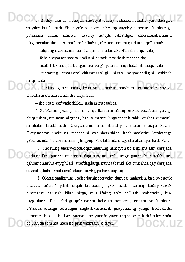 5.   Badiiy   asarlar,   ayniqsa,   she’riyat   badiiy   okkazionalizmlar   yaratiladigan
maydon   hisoblanadi.   Shoir   yoki   yozuvchi   o‘zining   xayoliy   dunyosini   kitobxonga
yetkazish   uchun   izlanadi.   Badiiy   nutqda   ishlatilgan   okkazionalizmlarni
o‘rganishdan shu narsa ma’lum bo‘ladiki, ular ma’lum maqsadlarda qo‘llanadi:
– nutqning mazmunini  barcha qirralari bilan aks ettirish maqsadida;
– ifodalanayotgan voqea-hodisani obrazli tasvirlash maqsadida;  
– muallif  bermoqchi bo‘lgan fikr va g‘oyalarni aniq ifodalash maqsadida;
–   matnning   emotsional-ekkspressivligi,   hissiy   bo‘yoqdorligini   oshirish
maqsadida;
               – berilayotgan matndagi biror  voqea-hodisa, mavhum tushunchalar, joy va
shaxslarni obrazli nomlash maqsadida;
– she’rdagi qofiyadoshlikni saqlash maqsadida.
6.   So‘zlarning   yangi     ma’noda   qo‘llanilishi   tilning   estetik   vazifasini   yuzaga
chiqarishda, umuman olganda, badiiy matnni  lingvopoetik tahlil  etishda  qimmatli
manbalar   hisoblanadi.   Oksyumoron   ham   shunday   vositalar   sirasiga   kiradi.
Oksyumoron   shoirning   maqsadini   oydinlashishida,   kechinmalarini   kitobxonga
yetkazishida, badiiy matnning lingvopoetik tahlilida o‘zgacha ahamiyat kasb etadi.
7. She’rning badiiy-estetik qimmatining namoyon bo‘lishi  ma’lum darajada
unda qo‘llanilgan zid munosabatdagi oksyumoronlar anglatgan ma’no nozikliklari,
qahramonlar his-tuyg‘ulari, atrofdagilarga munosabatini aks ettirishda qay darajada
xizmat qilishi, emotsional-ekspressivligiga ham bog‘liq.
8. Okkazionalizmlar ijodkorlarning xayolot dunyosi mahsulini badiiy-estetik
tasavvur   bilan   boyitish   orqali   kitobxonga   yetkazishda   asarning   badiiy-estetik
qimmatini   oshirish   bilan   birga,   muallifning   so‘z   qo‘llash   mahoratini,   his-
tuyg‘ularni   ifodalashdagi   qobiliyatini   belgilab   beruvchi,   ijodkor   va   kitobxon
o‘rtasida   amalga   oshadigan   anglash-tushunish   jarayonining   yengil   kechishida,
tamoman begona bo‘lgan vaziyatlarni yanada yaxshiroq va estetik did bilan sodir
bo‘lishida tom ma’noda ko‘prik vazifasini o‘taydi.
    