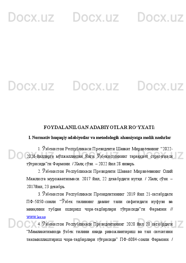 FOYDALANILGAN ADABIYOTLAR RO‘YXATI:
I. Normativ huquqiy adabiyotlar va metodologik ahamiyatga molik nashrlar
1. Ўзбекистон Республикаси Президенти Шавкат Мирзиёевнинг   “ 2022-
2026-йилларга   мўлжалланган   Янги   Ўзбекистоннинг   тараққиёт   стратегияси
тўғрисида ” ги Фармони. / Халқ сўзи. – 2022 йил 28 январь.
2. Ўзбекистон   Республикаси   Президенти   Шавкат   Мирзиёевнинг   Олий
Мажлисга   мурожаатномаси.   2017   йил,   22   декабрдаги   нутқи.   /   Халқ   сўзи.   –
2017йил, 23 декабрь.
3. Ўзбекистон   Республикаси   Президентининг   2019   йил   21 - октябрдаги
ПФ - 5850-сон ли   “ Ўзбек   тилининг   давлат   тили   сифатидаги   нуфузи   ва
мавқеини   тубдан   ошириш   чора-тадбирлари   тўғрисида ” ги   Фармони   //
www.    lex.uz   
4. Ўзбекистон   Республикаси   Президентининг   2020   йил   20   октябрдаги
“ Мамлакатимизда   ўзбек   тилини   янада   ривожлантириш   ва   тил   сиёсатини
такомиллаштириш   чора-тадбирлари   тўғрисида ”   ПФ-6084-сонли   Фармони.   / 