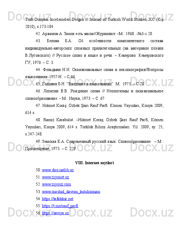 Türk Dünyası  İncelemeleri  Dergisi  //  Journal  of Turkish World Studies, X/2 (Kış
2010), s.173-184.
42.   Аржанов  A . Закон есть закон//Журналист  – М.: 1968 .-№3-с.20.
43.   Белова   Б.А.   Об   особенности   компонентного   состава
индивидуально-авторских   сложных   прилагательных   (на   материале   поэзии
В.Луговского)   //   Русское   слово   и   языке   и   речи.   –   Кемерово:   Кемеровского
ГУ, 1976.  –  C . 3.
44.   Фельдман   Н.И.   Окказиональные   слова   и   лексикография//Вопросы
языкознания-1957-Н.  –  С.66.
45.  Головин Б.Н. “Введение в языкознание”.  M .: 1973.  –  C .70 .
46.   Лопатин   В.В.   Рождение   слова   //   Неологизмы   и   окказиональное
словообразование.  –  М.: Наука, 1973.  –  C . 67.
47.   Hikmet   Kora ş. Ö zbek   Ş airi   Rauf   Parfi .   K ö men   Yay ı nlar ı,   Konya   2009,
614  s .
48.   Ramiz   Karabulut.   –Hikmet   Koraş,   Özbek   Şairi   Rauf   Parfi,   Kömen
Yayınları,   Konya   2009,   614   s.   Türklük   Bilimi   Araştırmaları.   Yıl:   2009,   sy:   25,
s.247-248. 
49.  Земская Е.А. Современный русский язык. Словообразование    –  М.:
Просвещение, 1973.  – C . 229.
VIII .  Internet   saytlari
50.   www    .   diss    .   natlib    .   uz   
51.   www.ziyonet.uz
52.   www.ziyouz.com
53.   www.xurshid_davron_kutubxonasi
54.   https://tafakkur.net
55.   https://t.me/rauf_parfi
56.   https://saviya.uz 