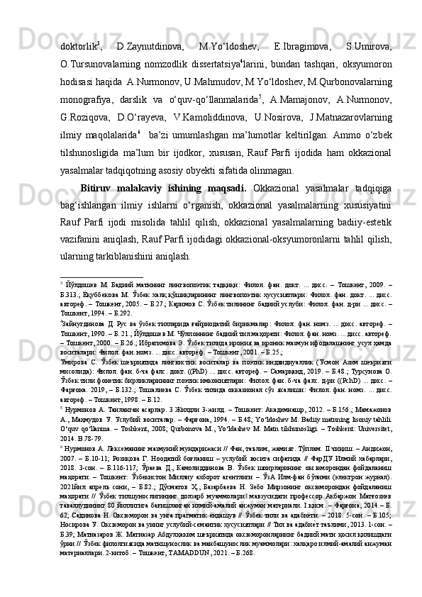 doktorli k 3
,   D.Zaynutdinova,   M.Yo‘ldoshev,   E.Ibragimova,   S.Umirova,
O.Tursunovalarning   nomzodlik   dissertatsiya 4
larini,   bundan   tashqari,   oksyumoron
hodisasi haqida  A.Nurmonov, U.Mahmudov, M.Yo‘ldoshev, M.Qurbonovalarning
monografiya,   darslik   va   o‘quv-qo‘llanmalarida 5
,   A.Mamajonov,   A.Nurmonov,
G.Roziqova,   D.O‘rayeva,   V.Kamoliddinova,   U.Nosirova,   J.Matnazarovlarning
ilmiy   maqolalarida 6
    ba’zi   umumlashgan   ma’lumotlar   keltirilgan.   Ammo   o‘zbek
tilshunosligida   ma’lum   bir   ijodkor,   xususan,   Rauf   Parfi   ijodida   ham   okkazional
yasalmalar tadqiqotning asosiy obyekti  sifatida olinmagan .
Bitiruv   malakaviy   ishining   maqsadi.   Okkazional   yasalmalar   tadqiqiga
bag‘ishlangan   ilmiy   ishlarni   o‘rganish,   okkazional   yasalmalarning   xususiyatini
Rauf   Parfi   ijodi   misolida   tahlil   qilish,   okkazional   yasalmalarning   badiiy-estetik
vazifanini aniqlash, Rauf Parfi ijodidagi okkazional-oksyumoronlarni tahlil qilish,
ularning tarkiblanishini aniqlash.
3
  Йўлдошев   М.   Бадиий   матннинг   лингвопоэтик   тадқиқи :   Филол.   фан.   док т.   ...   дисс.   –   Тошкент,   2009.   –
Б. 313 . ;   Ёқуббекова   М.   Ўзбек   халқ   қўшиқларининг   лингвопоэтик   хусусиятлари :   Филол.   фан.   док т .   ...   дисс.
автореф. – Тошкент, 2005. –   Б. 27.; Каримов С. Ўзбек тилининг бадиий услуби :   Филол. фан.   д-ри ...   дисс. –
Тошкент, 1994. –  Б. 292.
4
Зайн ут динова   Д.   Рус   ва   ўзбек   тилларида   ғайриодатий   бирикмалар :   Филол.   фан.   номз.   . ..   дисс.   автореф.   –
Тошкент, 1990. – Б. 21.; Йўлдошев М. Чўлпоннинг бадиий тил маҳорати: Филол. фан. номз. ... дисс. автореф.
– Тошкент, 2000. – Б.26.; Ибрагимова Э. Ўзбек тилида ирония ва ироник мазмун ифодалашнинг усул ҳамда
воситалари: Филол. фан. номз. ... дисс. автореф.  – Тошкент, 2001. –  Б. 25.; 
Умирова   С.   Ўзбек   шеъриятида   лингвистик   воситалар   ва   поэтик   индвидиуаллик   (Усмон   Азим   шеърияти
мисолида) :   Фил ол . фан. б -ча   фал с .   док т . (( PhD )   ...   дисс.  автореф. – Самарқанд, 2019. –   Б. 48 . ; Турсунова О.
Ўзбек тили фонетик бирликларининг поэтик имкониятлари :   Фил ол . фан. б -ча   фал с .   д-ри   (( PchD )   ...   дисс. –
Фарғона.   2019,   –   Б. 132.;   Тошалиева   С.   Ўзбек   тилида   окказионал   сўз   ясалиши :   Фил о л.   фан.   номз.   ...   дисс.
автореф. – Тошкент, 1998. –  Б. 12.
5
  Нурмонов А. Танланган  асарлар.  3 Жилдли  3-жилд. – Тошкент: Академнашр, 2012. – Б.156.;  Мамажонов
А., Маҳмудов У. Услубий воситалар. – Фарғона, 1994. – Б.48;   Yo ‘ ldoshev   М .   Badiiy   matnning   lisoniy   tahlili .
O‘quv   qo ‘ llanma.   –   Toshkent,   2008;   Qurbonova   M.,   Yo‘ldashev   M.   Matn   tilshunosligi.   –   Toshkent:   Universitet,
2014. B .78-79.
6
 Нурмонов А. Лексеманинг мазмуний мундарижаси // Фан, таълим, жамият. Тўплам.   II  чиқиш. – Андижон,
2007.   –   Б. 10-11 ;   Розиқова   Г.   Ноодатий   боғланиш   –   услубий   восита   сифатида   //   ФарДУ   Илмий   хабарлари,
2018 .   3-сон.   –   Б.116-117;   Ўраева   Д.,   Камолиддинова   В.   Ўзбек   шоирларининг   оксюморондан   фойдаланиш
маҳорати.   –   Тошкент:   Ўзбекистон   Миллиу   ахборот   агентлиги   –   ЎзА   Илм-фан   бўлими   (электрон   журнал).
2021йил   апрель   сони,   –   Б.82.;   Дўсматов   Ҳ.,   Базарбаева   Н.   Зебо   Мирзонинг   оксюморондан   фойдаланиш
маҳорати   //   Ўзбек   тилшунослигининг   долзарб   муаммолари   мавзусидаги   профессор   Акбаржон   Матғозиев‖
таваллудининг 80 йиллигига  бағишланган  илмий-амалий   анжуман  материали. I қисм. – Фарғона, 2014.– Б.
62; Садинова Н. Оксюморон ва унга прагматик  ёндашув  //  Ўзбек тили ва  адабиёти. – 2018. 5-сон. – Б.105;
Носирова У. Оксюморон ва унинг услубий-семантик хусусиятлари // Тил ва адаби	
е?т таълими, 2013. 1-сон. –
Б.39; Матназаров Ж. Матназар Абдулҳаким шеъриятида оксюморонларнинг бадиий матн ҳосил қилишдаги
ўрни // Ўзбек филолгиясида матншунослик ва манбашунослик муаммолари: халқаро илмий-амалий анжуман
материаллари. 2-китоб. – Тошкент, TAMADDUN, 2021. – Б.268. 