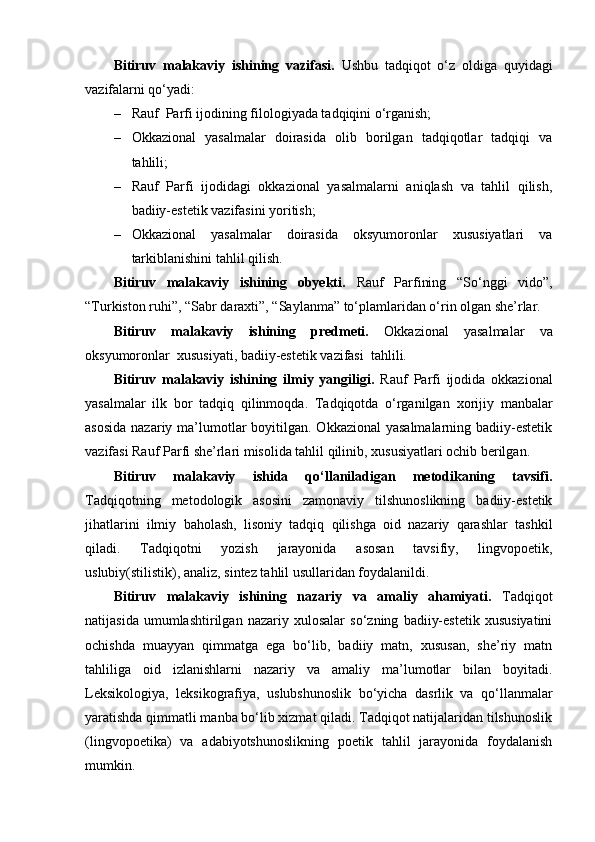 Bitiruv   malakaviy   ishining   vazifasi.   Ushbu   tadqiqot   o‘z   oldiga   quyidagi
vazifalarni qo‘yadi:
– Rauf  Parfi ijodining filologiyada tadqiqini o‘rganish;
– Okkazional   yasalmalar   doirasida   olib   borilgan   tadqiqotlar   tadqiqi   va
tahlili;
– Rauf   Parfi   ijodidagi   okkazional   yasalmalarni   aniqlash   va   tahlil   qilish,
badiiy-estetik vazifasini yoritish;
– Okkazional   yasalmalar   doirasida   oksyumoronlar   xususiyatlari   va
tarkiblanishini tahlil qilish.
Bitiruv   malakaviy   ishining   obyekti.   Rauf   Parfining   “So‘nggi   vido”,
“Turkiston ruhi”, “Sabr daraxti”, “Saylanma” to‘plamlaridan o‘rin olgan she’rlar.
Bitiruv   malakaviy   ishining   predmeti.   Okkazional   yasalmalar   va
oksyumoronlar  xususiyati, badiiy-estetik vazifasi  tahlili.
Bitiruv   malakaviy   ishining   ilmiy   yangiligi.   Rauf   Parfi   ijodida   okkazional
yasalmalar   ilk   bor   tadqiq   qilinmoqda.   Tadqiqotda   o‘rganilgan   х orijiy   manbalar
asosida  nazariy ma’lumotlar  boyitilgan. Okkazional  yasalmalarning  badiiy-estetik
vazifasi Rauf Parfi she’rlari misolida tahlil qilinib, xususiyatlari ochib berilgan.
Bitiruv   malakaviy   ishida   qo‘llaniladigan   metodikaning   tavsifi.
Tadqiqotning   metodologik   asosini   zamonaviy   tilshunoslikning   badiiy-estetik
jihatlarini   ilmiy   baholash,   lisoniy   tadqiq   qilishga   oid   nazariy   qarashlar   tashkil
qiladi.   Tadqiqotni   yozish   jarayonida   asosan   tavsifiy,   lingvopoetik,
uslubiy(stilistik), analiz, sintez tahlil usullaridan foydalanildi.
Bitiruv   malakaviy   ishining   nazariy   va   amaliy   ahamiyati.   Tadqiqot
natijasida   umumlashtirilgan   nazariy   xulosalar   so‘zning   badiiy-estetik   xususiyatini
ochishda   muayyan   qimmatga   ega   bo‘lib,   badiiy   matn,   xususan,   she’riy   matn
tahliliga   oid   izlanishlarni   nazariy   va   amaliy   ma’lumotlar   bilan   boyitadi.
Leksikologiya,   leksikografiya,   uslubshunoslik   bo‘yicha   dasrlik   va   qo‘llanmalar
yaratishda qimmatli manba bo‘lib xizmat qiladi. Tadqiqot natijalaridan tilshunoslik
(lingvopoetika)   va   adabiyotshunoslikning   poetik   tahlil   jarayonida   foydalanish
mumkin. 