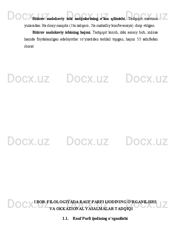 Bitiruv   malakaviy   ishi   natijalarining   e’lon   qilinishi.   Tadqiqot   mavzusi
yuzasidan  3 ta  ilmiy maqola (1ta xalqaro, 2ta mahalliy konferensiya)  chop etilgan.
Bitiruv malakaviy  ishining hajmi.   Tadqiqot   kirish,  ikki   asosiy  bob,  xulosa
hamda   foydalanilgan   adabiyotlar   ro‘yxatidan   tashkil   topgan,   hajmi   53   sahifadan
iborat.
I BOB. FILOLOGIYADA RAUF PARFI IJODINING O‘RGANILISHI
VA OKKAZIONAL YASALMALAR TADQIQI  
1.1. Rauf Parfi ijodining o‘rganilishi 