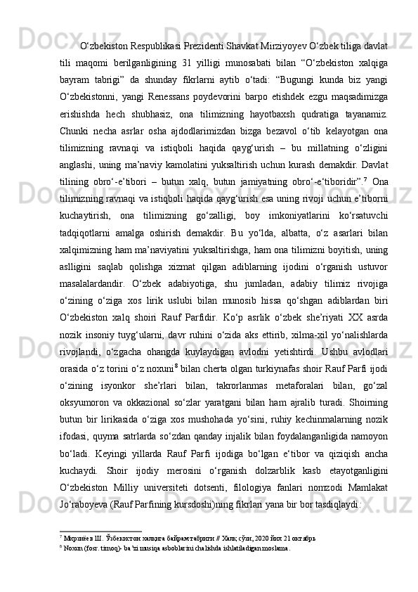 O‘zbekiston Respublikasi Prezidenti Shavkat Mirziyoyev O‘zbek tiliga davlat
tili   maqomi   berilganligining   31   yilligi   munosabati   bilan   “O‘zbekiston   xalqiga
bayram   tabrigi”   da   shunday   fikrlarni   aytib   o‘tadi:   “Bugungi   kunda   biz   yangi
O‘zbekistonni,   yangi   Renessans   poydevorini   barpo   etishdek   ezgu   maqsadimizga
erishishda   hech   shubhasiz,   ona   tilimizning   hayotbaxsh   qudratiga   tayanamiz.
Chunki   necha   asrlar   osha   ajdodlarimizdan   bizga   bezavol   o‘tib   kelayotgan   ona
tilimizning   ravnaqi   va   istiqboli   haqida   qayg‘urish   –   bu   millatning   o‘zligini
anglashi,   uning   ma’naviy   kamolatini   yuksaltirish   uchun   kurash   demakdir.   Davlat
tilining   obro‘-e’tibori   –   butun   xalq,   butun   jamiyatning   obro‘-e‘tiboridir”. 7
  Ona
tilimizning ravnaqi va istiqboli haqida qayg‘urish esa uning rivoji uchun e’tiborni
kuchaytirish,   ona   tilimizning   go‘zalligi,   boy   imkoniyatlarini   ko‘rsatuvchi
tadqiqotlarni   amalga   oshirish   demakdir.   Bu   yo‘lda,   albatta,   o‘z   asarlari   bilan
xalqimizning ham ma’naviyatini yuksaltirishga, ham ona tilimizni boyitish, uning
aslligini   saqlab   qolishga   xizmat   qilgan   adiblarning   ijodini   o‘rganish   ustuvor
masalalardandir.   O‘zbek   adabiyotiga,   shu   jumladan,   adabiy   tilimiz   rivojiga
o‘zining   o‘ziga   xos   lirik   uslubi   bilan   munosib   hissa   qo‘shgan   adiblardan   biri
O‘zbekiston   xalq   shoiri   Rauf   Parfidir.   Ko‘p   asrlik   o‘zbek   she’riyati   XX   asrda
nozik   insoniy   tuyg‘ularni,   davr   ruhini   o‘zida   aks   ettirib,   xilma-xil   yo‘nalishlarda
rivojlandi,   o‘zgacha   ohangda   kuylaydigan   avlodni   yetishtirdi.   Ushbu   avlodlari
orasida o‘z torini o‘z noxuni 8
  bilan cherta olgan turkiynafas shoir Rauf Parfi ijodi
o‘zining   isyonkor   she’rlari   bilan,   takrorlanmas   metaforalari   bilan,   go‘zal
oksyumoron   va   okkazional   so‘zlar   yaratgani   bilan   ham   ajralib   turadi.   Shoirning
butun   bir   lirikasida   o‘ziga   xos   mushohada   yo‘sini,   ruhiy   kechinmalarning   nozik
ifodasi, quyma satrlarda so‘zdan qanday injalik bilan foydalanganligida namoyon
bo‘ladi.   Keyingi   yillarda   Rauf   Parfi   ijodiga   bo‘lgan   e‘tibor   va   qiziqish   ancha
kuchaydi.   Shoir   ijodiy   merosini   o‘rganish   dolzarblik   kasb   etayotganligini
O‘zbekiston   Milliy   universiteti   dotsenti,   filologiya   fanlari   nomzodi   Mamlakat
Jo‘raboyeva (Rauf Parfining kursdoshi)ning fikrlari yana bir bor tasdiqlaydi : 
7
 Мирзиёев Ш. Ўзбекистон халқига байрам табриги // Халқ сўзи, 2020 йил 21 октябрь  
8
 Noxun (fosr. tirnoq)- ba’zi musiqa asboblarini chalishda ishlatiladigan moslama . 